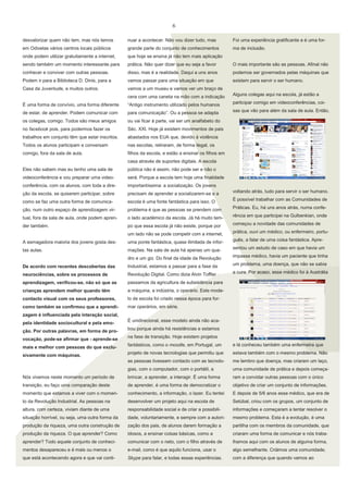 6
desvalorizar quem não tem, mas nós temos

nuar a acontecer. Não vou dizer tudo, mas

Foi uma experiência gratificante e é uma for-

em Odivelas vários centros locais públicos

grande parte do conjunto de conhecimentos

ma de inclusão.

onde podem utilizar gratuitamente a internet,

que hoje se ensina já não tem mais aplicação

sendo também um momento interessante para

prática. Não quer dizer que eu seja a favor

O mais importante são as pessoas. Afinal não

conhecer e conviver com outras pessoas.

disso, mas é a realidade. Daqui a uns anos

podemos ser governados pelas máquinas que

Podem ir para a Biblioteca D. Dinis, para a

vamos passar para uma situação em que

existem para servir o ser humano.

Casa da Juventude, e muitos outros.

vamos a um museu e vamos ver um braço de
cera com uma caneta na mão com a indicação

Alguns colegas aqui na escola, já estão a

É uma forma de convívio, uma forma diferente

“Antigo instrumento utilizado pelos humanos

participar comigo em videoconferências, coi-

de estar, de aprender. Podem comunicar com

para comunicação”. Ou a pessoa se adapta

sas que vão para além da sala de aula. Então,

os colegas, comigo. Todos são meus amigos

ou vai ficar à parte, vai ser um analfabeto do

no facebook pois, para podermos fazer os

Séc. XXI. Hoje já existem movimentos de pais

trabalhos em conjunto têm que estar inscritos.

abastados nos EUA que, devido à violência

Todos os alunos participam e conversam

nas escolas, retiraram, de forma ilegal, os

comigo, fora da sala de aula.

filhos da escola, e estão a ensinar os filhos em
casa através de suportes digitais. A escola

Eles não sabem mas eu tenho uma sala de

pública não é assim, não pode ser e não o

videoconferência e vou preparar uma video-

será. Porque a escola tem hoje uma finalidade

conferência, com os alunos, com toda a dire-

importantíssima: a socialização. Os jovens

ção da escola, se quiserem participar, sobre

precisam de aprender a socializarem-se e a

voltando atrás, tudo para servir o ser humano.

como se faz uma outra forma de comunica-

escola é uma fonte fantástica para isso. O

É possível trabalhar com as Comunidades de

ção, num outro espaço de aprendizagem vir-

problema é que as pessoas se prendem com

Práticas. Eu, há uns anos atrás, numa confe-

tual, fora da sala de aula, onde podem apren-

o lado académico da escola. Já há muito tem-

rência em que participei na Gulbenkian, onde

der também.

po que essa escola já não existe, porque por

começou a novidade das comunidades de

um lado não se pode competir com a internet,

prática, ouvi um médico, ou enfermeiro, portu-

A esmagadora maioria dos jovens gosta des-

uma ponte fantástica, quase ilimitada de infor-

guês, a falar de uma coisa fantástica. Apre-

tas aulas.

mações. Na sala de aula há apenas um qua-

sentou um estudo de caso em que havia um

dro e um giz. Do final da idade da Revolução

impasse médico, havia um paciente que tinha

De acordo com recentes descobertas das

Industrial, estamos a passar para a fase da

um problema, uma doença, que não se sabia

neurociências, sobre os processos de

Revolução Digital. Como dizia Alvin Toffler

a cura. Por acaso, esse médico foi à Austrália

aprendizagem, verificou-se, não só que as

passamos da agricultura de subsistência para

crianças aprendem melhor quando têm

a máquina, a indústria, o operário. Este mode-

contacto visual com os seus professores,

lo de escola foi criado nessa época para for-

como também se confirmou que a aprendi-

mar operários, em série.

zagem é influenciada pela interação social,
pela identidade sociocultural e pela emoção. Por outras palavras, em forma de provocação, pode-se afirmar que - aprende-se

É unidirecional, esse modelo ainda não acabou porque ainda há resistências e estamos
na fase de transição. Hoje existem projetos

sivamente com máquinas.

fantásticos, como o moodle, em Portugal, um

e lá conheceu também uma enfermeira que

projeto de novas tecnologias que permitiu que

estava também com o mesmo problema. Não

as pessoas tivessem contacto com as tecnolo-

mais e melhor com pessoas do que exclu-

me lembro que doença, mas criaram um laço,

gias, com o computador, com o portátil, a

uma comunidade de prática e depois começa-

Nós vivemos neste momento um período de

brincar, a aprender, a interagir. É uma forma

ram a convidar outras pessoas com o único

transição, eu faço uma comparação deste

de aprender, é uma forma de democratizar o

objetivo de criar um conjunto de informações.

momento que estamos a viver com o momen-

conhecimento, a informação, o lazer. Eu tentei

E depois de 5/6 anos esse médico, que era de

to da Revolução Industrial. As pessoas na

desenvolver um projeto aqui na escola de

Setúbal, criou com os grupos, um conjunto de

altura, com certeza, viviam diante de uma

responsabilidade social e de criar a possibili-

informações e começaram a tentar resolver o

situação horrível, ou seja, uma outra forma da

dade, voluntariamente, e sempre com a autori-

mesmo problema. Esta é a evolução, é uma

produção da riqueza, uma outra construção de

zação dos pais, de alunos darem formação a

partilha com os membros da comunidade, que

produção da riqueza. O que aprender? Como

idosos, a ensinar coisas básicas, como a

criaram uma forma de comunicar e nós traba-

aprender? Todo aquele conjunto de conheci-

comunicar com o neto, com o filho através de

lhamos aqui com os alunos de alguma forma,

mentos desapareceu e é mais ou menos o

e-mail, como é que aquilo funciona, usar o

algo semelhante. Criámos uma comunidade,

que está acontecendo agora e que vai conti-

Skype para falar, e todas essas experiências.

com a diferença que quando vamos ao

 