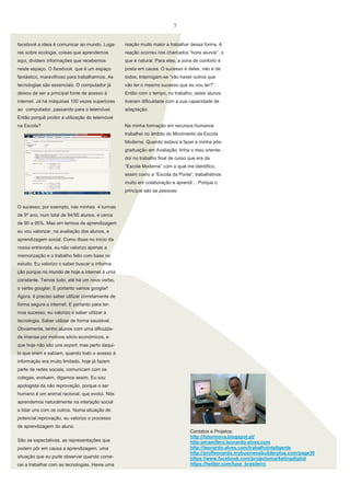 7
facebook a ideia é comunicar ao mundo. Luga-

reação muito maior a trabalhar dessa forma. A

res sobre ecologia, coisas que aprendemos

reação ocorreu nos chamados “bons alunos”, o

aqui, dividem informações que recebemos

que é natural. Para eles, a zona de conforto é

neste espaço. O facebook, que é um espaço

posta em causa. O sucesso é deles, não é de

fantástico, maravilhoso para trabalharmos. As

todos. Interrogam-se “vão haver outros que

tecnologias são essenciais. O computador já

vão ter o mesmo sucesso que eu vou ter?”.

deixou de ser a principal fonte de acesso à

Então com o tempo, no trabalho, estes alunos

internet. Já há máquinas 100 vezes superiores

tiveram dificuldade com a sua capacidade de

ao computador, passando para o telemóvel.

adaptação.

Então porquê proibir a utilização do telemóvel
na Escola?

Na minha formação em recursos humanos
trabalhei no âmbito do Movimento da Escola
Moderna. Quando estava a fazer a minha pósgraduação em Avaliação, tinha o meu orientador no trabalho final de curso que era da
“Escola Moderna” com a qual me identifico,
assim como a “Escola da Ponte”, trabalhámos
muito em colaboração e aprendi… Porque o
principal são as pessoas.

O sucesso, por exemplo, nas minhas 4 turmas
de 9º ano, num total de 94/95 alunos, é cerca
de 90 a 95%. Mas em termos de aprendizagem
eu vou valorizar, na avaliação dos alunos, a
aprendizagem social. Como disse no início da
nossa entrevista, eu não valorizo apenas a
memorização e o trabalho feito com base no
estudo. Eu valorizo o saber buscar a informação porque no mundo de hoje a internet é uma
constante. Temos tudo, até há um novo verbo,
o verbo googlar. E portanto vamos googlar!
Agora, é preciso saber utilizar corretamente de
forma segura a internet. E portanto para termos sucesso, eu valorizo o saber utilizar a
tecnologia. Saber utilizar de forma saudável.
Obviamente, tenho alunos com uma dificuldade imensa por motivos sócio económicos, e
que hoje não são uns expert, mas perto daquilo que eram e sabiam, quando todo o acesso à
informação era muito limitado, hoje já fazem
parte de redes sociais, comunicam com os
colegas, evoluem, digamos assim. Eu sou
apologista da não reprovação, porque o ser
humano é um animal racional, que evolui. Nós
aprendemos naturalmente na interação social
a lidar uns com os outros. Numa situação de
potencial reprovação, eu valorizo o processo
de aprendizagem do aluno.
São as expectativas, as representações que
podem pôr em causa a aprendizagem, uma
situação que eu pude observar quando comecei a trabalhar com as tecnologias. Havia uma

Contatos e Projetos:
http://futurinova.blogspot.pt/
http:omamifero.leonardo-alves.com
http://leonardo-alves.com/trabalhointeligente
http://profleonardo.mybusinessbuilderplus.com/page30
https://www.facebook.com/projectomarketingdigital
https://twitter.com/luso_brasileiro

 
