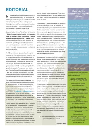 9

EDITORIAL
gual no contexto intra e inter escolas. O uso conti-

N

uma sociedade cada vez mais globalizada e

nuado e transversal de TIC, em sala de aula é uma

em constante mudança, as Tecnologias de

boa prática com reduzida expressão nos diferentes

Informação e Comunicação (TIC) constituem um dos

Maio, mês dos
Encontros do Desporto
Escolar

níveis de ensino.

fatores mais importantes dessa mudança e um
desafio permanente à humanidade para se adaptar,

Considerando, a relevante dimensão, os benefícios,

responder, antecipar e promover a igualdade de

os riscos e os perigos que as TIC assumem na

No âmbito do Programa da Ativida-

oportunidades, a inclusão e coesão social.

sociedade da informação e do conhecimento, identi-

de Física e Desporto na Escola, os

ficadas as assimetrias existentes no sistema educa-

Encontros do Desporto Escolar são

Segundo Herbert Simon, Prémio Nobel da Economia

tivo, em termos de igualdade de acesso e uso das

“ O significado de «saber» mudou: em vez de ser

TIC, tratando-se de um fenómeno multicausal, consi-

capaz de lembrar e repetir informações, a pessoa

dera-se que é decisivo operar mudanças, quer na

modalidades desportivas: atletismo

deve ser capaz de encontrá-las e usá-las”, nesta

forma como é equacionada a formação de professo-

(Corridinha da Primavera, dia 18 de

perspetiva a integração de TIC nos processos de

res (inicial e continua), quer na forma como é estru-

ensino e de aprendizagem é condição essencial

turado o currículo. A aprendizagem, o uso e a inte-

para a construção de uma sociedade do conheci-

gração de TIC no contexto de ensino e aprendiza-

mento e promoção do sucesso escolar e profissional

gem é um processo contínuo e transversal que care-

voleibol, boccia, golfe, envolvendo

das novas gerações.

ce do envolvimento e do empenho dos decisores

cerca de 1.000 alunos do 1º, 2º

políticos, das escolas, dos professores, dos alunos,
As TIC, numa década, operaram transformações

uma iniciativa que abrange várias

maio), ginástica (Sarau Gímnico,
dia 25 de maio), rugby, corfebol,

ciclos e secundário dos estabeleci-

das famílias e da comunidade.
mentos de ensino público do Muni-

profundas ao nível de todo o sistema educativo, quer
na forma de ensinar quer na forma de aprender. A

Muitos autores consideram as TIC a chave que nos

internet surgiu como fonte inesgotável de informação

abre as portas para a educação do futuro. Alguns

e como ferramenta fundamental de pesquisa e de

deles afirmam até que a escola não será mais como

comunicação "é consensual na sociedade em

aquela que hoje conhecemos. Esta dará lugar a

geral e na comunidade educativa, em particular,

centros de aprendizagem onde a tecnologia nos

que já não é possível pensarmos uma escola

permitirá consultar múltipla informação, aceder às

sem Tecnologias de Informação e Comunicação

maiores bibliotecas do mundo, ter à mão de um

(TIC)", esta afirmação foi proferida em 2003 pela

click, os vídeos, o som, o texto que precisarmos.

professora Jacinta Paiva, coordenadora do estudo

Outros, defendem um modelo centrado na aprendi-

“As Tecnologias de Informação e Comunicação”.

zagem. Mas este só terá sentido se a sociedade
assumir o seu papel interventivo e for um agente

Esta alteração de paradigma é uma realidade. Foi

ativo na mudança.

cípio de Odivelas.

A A PRENDER
O mote lançado pelo nosso entrevistado
deste mês convida a descobrir mais
sobre TIC em educação:
Encontro TIC@Portugal’ 2013
5 e 6 de julho, em diversos locais, pelo
Centro de Competência TIC – EDUCOM

sendo consubstanciada com o investimento massivo, em infraestrutura TIC e recursos pedagógicos

O Município de Odivelas, no âmbito das suas atribui-

(equipamento informático e software educativo,

ções, e numa perspetiva de Concelho Educador tem

programas nacionais de apetrechamento das esco-

vindo a desenvolver um trabalho contínuo e trans-

las: PRODEP III, e.@escola e e.@escolhinha), com

versal neste domínio, a par da infraestruturação e

a integração das TIC no currículo nacional e a apos-

apetrechamento informático dos jardins-de- infância

ta na dinamização de programas de formação de

e escolas do 1º Ciclo do Ensino Básico, tem vindo a

professores, de modo a que a escola fosse o espa-

apostar na formação e no acesso fácil das TIC a

ço de mudança e de igualdade de oportunidades.

crianças, jovens e idosos, com o objetivo de dotar os

https://sites.google.com/site/
encontroticportugal/home

seus munícipes com competências básicas e por
Quando olhamos para os impactos das TIC na esco-

essa via, combater a exclusão digital. Queremos

la, na última década, constatamos que a evolução

assumir o nosso papel na mudança para que os

não foi linear, houve impactos muito positivos ao

jovens possam adquirir cada vez mais competên-

nível da infraestruturação, todavia o mesmo não é

cias, aprender a ser cidadãos, rumo a um futuro

percecionado relativamente à aquisição das compe-

VIII Conferência Internacional de TIC
na Educação – Challenges 2013
15 e 16 de julho, em Braga, pelo Centro de
Competência em TIC na Educação do Instituto de Educação da Universidade do Minho

http://www.ie.uminho.pt/
ModuleLeft.aspx?mdl=~/Modules/
UMEventos/
EventoView.ascx&ItemID=6896&Mid=171&lang
=pt-PT&pageid=3&tabid=4

melhor.

aprende. O impacto do uso de TIC na promoção da

“O Futuro dependerá daquilo que fizermos no
presente”

Mahatma Gandhi

inclusão e da igualdade de oportunidades, nos resultados escolares, é um processo assimétrico e desi-

6 e 7 de dezembro, no Pavilhão do Conhecimento (Lisboa), por universidades portuguesas e brasileiras

http://lead.uab.pt/clb/

tências básicas e saberes no domínio das TIC, quer
do ponto de vista de quem ensina, quer de quem

III Colóquio Luso-Brasileiro de
Educação à Distância e Elearning

Fernanda Franchi

XV Simpósio Internacional de
Informática Educativa (SIIE)
entre 13 e 15 de novembro, em Viseu, pelo
Instituto Politécnico de Viseu

http://siie13esev.ipv.pt/

 