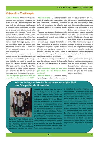 A br il/ Ma io 2012 —A no V I, Edi çã o 14


Entrevista - Continuação
Adilson Medina - Um momento que me          Adilson Medina - O professor do sécu-      nem tão pouco começou em nós.
marcou muito enquanto professor era        lo XXI é aquele que é investigador, curi-   O futuro da humanidade depen-
numa aula de Ciências Integradas em        oso, consciente, facilitador, dinâmico      de de uma boa formação inte-
que pedi aos alunos que me dissessem       enfim há um conjunto de adjectivo que       gral dos nossos educandos o meu
o nome de alguns animais da localida-      podemos qualificar o professor moder-       apelo é que continuemos a tra-
de e começaram a dizer o nome deles        no.                                         balhar com a mesma força e
em crioulo por exemplo: “mane man-          É aquele que é capaz de ajudar o alu-      determinação mesmo achando
grado, bichero, nabidja, santcho, pela-    no a transformar as informações obtidas     que algo que merecemos está
da”, etc. Então, nessa altura, fiquei um   principalmente através dos medias em        sendo violado, acreditando que
pouco perdido por não conhecer esses       conhecimentos.                              tudo pode mudar e ser reconhe-
nomes, mas é de realçar que eu estava       É aquele que é capaz de reflectir so-      cido. Não desanimem porque o
na ilha pouco menos de um mês, mas         bre a sua prática e melhorar o seu de-      caminho é longo e o trabalho é
felizmente havia na sala 2 alunos do       sempenho enquanto agente formador           árduo, mas só podemos alcançar
2º ano que sabiam como eram chama-         olhando para a própria trajectória pro-     a meta se trabalharmos juntos
dos em português.                          fissional, perceber as falhas, saber o      sem remorsos e tendo sempre em
Um outro momento que me marcou en-         que ainda falta aprender e assumir o        mente o futuro da nossa humani-
quanto gestor é o reconhecimento do        desafio de melhorar a cada dia.             dade.
trabalho desenvolvido pela equipa           É aquele que consegue transformar a         Caros professores, caras pro-
que trabalha na escola a quando da         sala de aula num espaço de interacção       fessoras continuemos unidos por-
visita da Senhora Ministra, Fernanda       e de troca de experiências e conheci-       que só assim podemos formar
Marques e por ter ido a ilha do Maio       mentos.                                     bons cidadãos e dizer que efec-
representar os meus colegas gestores        Que mensagem deixa aos seus cole-          tivamente estamos juntos traba-
do concelho da Ribeira Grande de           gas neste Dia do Professor Cabo-            lhando em prol de uma educa-
Santiago numa Jornada pedagógica.          verdiano?                                   ção de qualidade.
 Na sua opinião, qual é que deve ser        Adilson Medina - O processo Ensino/
o perfil do professor do século XXI?       Aprendizagem não termina em nós e

           Alunos do Fogo e S.Antão destacam-se na edição 2012
           das Olimpíadas de Matemática
                                      concelho de S.Filipe, ilha do Fogo e      e medalhas de prata e bronze, res-
                                      Ounísia Delgado dos Santos, 12ºano        pectivamente. Os restantes alunos que
                                      da Escola Técnica João Varela, da         participaram na fase final receberam
                                      ilha de S. Antão, são os grandes ven-     um certificado de menção honrosa.
                                      cedores da edição 2012, das Olimpí-       Nesta edição de 2012 das Olimpía-
                                      adas de Matemática. A cerimónia de        das de Matemática, participaram 41
                                      entrega de prémios aos alunos vence-      escolas secundárias públicas e um total
                                      dores desta edição das Olimpíadas         de 11.000 alunos dos três níveis do
                                      de Matemática teve lugar no passado       ensino secundário, dos quais apenas
                                      dia 28 de Abril, na cidade da Praia e     27 qualificaram-se para a fase final.
                                      foi presidida pela ministra da Educa-     De referir que o Ministério da Educa-
                                      ção e Desporto, Fernanda Marques.         ção contou com a parceria da Uni-CV,
                                      Os vencedores do concurso receberam       da Embaixada do Brasil e da Caixa
   Suely da Veiga Barbosa, aluna
                                      como prémio um computador portátil        Económica de Cabo Verde, na reali-
   do 8ºano da Escola Secundária
                                      e uma medalha de ouro. Os segundos        zação desta Olimpíada de Matemáti-
   dos Mosteiros, Jamison Soares
                                      e terceiros classificados de cada nível   ca.
   de Pina, do 10ºano da Escola
   Secundária Teixeira de Sousa,      foram contemplados com kits escolares


                                                         NCI                                                        7
 