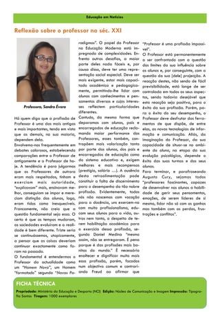 Educação em Notícias


Reflexão sobre o professor no séc. XXI
                                     radigmas”. O papel do Professor       “Professor é uma profissão impossí-
                                     na Educação Moderna está im-          vel”.
                                     pregnado de complexidades. En-        O Professor está permanentemente
                                     frenta outros desafios, a maior       a ser confrontado com a questão
                                     parte deles nada fáceis e, por        dos limites da sua influência sobre
                                     causa disso, deve ter uma repre-      os alunos e, por conseguinte, com a
                                     sentação social especial. Deve ser    questão da sua [dele] projecção. A
                                     mais exigente, estar mais capaci-     reacção destes, não sendo de fácil
                                     tado académica e pedagogica-          previsibilidade, está longe de ser
                                     mente, permitindo-lhe lidar com       controlada em todos os seus aspec-
                                     alunos com conhecimentos e pen-       tos, sendo todavia desejável que
                                     samentos diversos e cujos interes-    esta reacção seja positiva, para o
     Professora, Sandra Évora        ses reflectem particularidades        êxito da sua profissão. Porém, pa-
                                     diferentes.                           ra o êxito do seu desempenho, o
Há quem diga que a profissão de      Contudo, da mesma forma que           Professor deve desfrutar das ferra-
Professor é uma das mais antigas     deparamos com alunos, pais e          mentas de que dispõe, de entre
e mais importantes, tendo em vista   encarregados de educação recla-       elas, as novas tecnologias de infor-
que as demais, na sua maioria,       mando maior performance dos           mação e comunicação. Aliás, da
dependem dela.                       Professores, esses também, con-       imaginação do Professor, da sua
Envolvemo-nos frequentemente em      trapõem mais valorização tanto        capacidade de situar-se no ambi-
debates calorosos, estabelecendo     por parte dos alunos, dos pais e      ente do aluno, na etapa da sua
comparações entre o Professor de     encarregados de educação como         evolução psicológica, depende o
antigamente e o Professor de ho-     do sistema educativo e, exigem        êxito das suas turmas e dos seus
je. A tendência é para julgarmos     melhores e mais recompensas           alunos.
que os Professores de outrora        (prestígio, salário …). A ausência    Para terminar, e parafraseando
eram mais respeitados, tinham e      desta retroalimentação pode           Augusto Cury, sejamos todos
exerciam mais autoridade,            constituir a falta de discernimento   “professores fascinantes, capazes
“explicavam” mais, ensinavam me-     para o desempenho da tão nobre        de desenvolver nos alunos a habili-
lhor, conseguiam se impor e mere-    profissão. Evidentemente, todos       dade de gerir seus pensamentos,
ciam distinção dos alunos, logo,     nós não nascemos com vocação          emoções, de serem líderes de si
eram tidos como inesquecíveis.       para a docência, uns exercem-na       mesmo, lidar não só com os ganhos
Francamente, não creio que a         com muito profissionalismo, edu-      mas também com as perdas, frus-
questão fundamental seja essa. O     cam seus alunos para a vida, ou-      trações e conflitos”.
certo é que os tempos mudaram,       tros nem tanto, a despeito de te-
as sociedades evoluíram e a reali-   rem habilitação académica para
dade é bem diferente. Triste seria   o exercício dessa profissão, se-
se continuássemos, utopicamente,     gundo Daniel Medina “mesmo
a pensar que as coisas deveriam      assim, não se entregaram. É pena
continuar exactamente como fo-       porque é das profissões mais bo-
ram no passado.                      nitas do mundo.” É necessário
O fundamental é entendermos o        enaltecer e dignificar muito mais
Professor da actualidade como        essa profissão, porém, focados
um “Homem Novo”, um Homem            num objectivo comum e contrari-
“formatado” segundo “Novos Pa-       ando Freud ao afirmar que

FICHA TÉCNICA
Propriedade: Ministério da Educação e Desporto (NCI) Edição: Núcleo de Comunicação e Imagem Impressão: Tipogra-
fia Santos Tiragem: 1000 exemplares
 