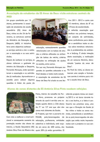 Educação em Notícias                                                 Fevereiro/Março 2012 - Ano VI, Edição 13


Associação de estudantes da ES Amor de Deus visita estruturas centrais do
MED
Um grupo constituído por 15                                                 tivo 2011- 2012 e conta com
alunos, pertencentes à associ-                                              15 membros, alunos do 8º ao
ação de estudantes da escola                                                12ºanos de escolaridade.
secundária   (ES)   Amor    de                                              A referida associação quer
Deus, visitou no dia 24 de Fe-                                              realizar nos próximos tempos,
vereiro, as estruturas centrais                                             um conjunto de actividades,
do Ministério da Educação e                                                 como conferências para deba-
Desporto (MED). A iniciativa                                                ter e sensibilizar todos os alu-
teve como objectivos conhecer       educação, nomeadamente questões         nos sobre temáticas relaciona-
os serviços centrais e dar a conhe- relacionadas com as bolsas de estu- das à problemática do ambien-
cer a associação e as suas activi- dos e critérios utilizados na atribui- te e bullying. É ainda intenção
dades.                             ção de bolsas de mérito, critérios desta associação, a realização
Depois de conhecer os serviços, os utilizados na atribuição de ajudas de um concurso literário, deno-
alunos visitaram o gabinete da às escolas, entre outras.            minado “poetas do amor de
ministra da Educação e Desporto, Por sua vez, Fernanda Marques res- Deus”.
Fernanda Marques, onde apresen- pondeu às questões colocadas e no No final da visita, os alunos en-
taram a associação e as activida- final desejou a todos muito estudo. toaram uma canção e formula-
des já realizadas. Aproveitaram a A associação de estudantes da ES ram convite à ministra para visi-
ocasião para colocar algumas Amor de Deus foi criada no ano lec- tar a escola Amor de Deus.
questões à titular da pasta da

Alunos de zonas distantes da ES António Silva Pinto recebem refeições
                                   Patas, interior do concelho do Por- referido projecto iniciou em Janei-
                                   to Novo, promoveu um projecto ro/2012 e vai durar durante to-
                                   através do qual é servida uma re- do o ano lectivo, e a ideia é con-
                                   feição quente diária a 226 alunos tinuá-lo nos próximos anos, uma
                                   do 7.º ao 12º ano que vêm das vez que a Direcção da Escola já
                                   zonas mais distantes da Escola.       fez visitas a todas as zonas reu-
                                   O Projecto, que tem a parceria da nindo, contac0ando e sensibilizan-
Com vista a melhorar o nível nutri- FICASE,   pais/encarregados      de do os pais/encarregados de edu-
cional e consequente aumento da educação, professores, entidades cação que estão muito impressio-
prestação escolar dos alunos do colectivas e individuais, está orça- nados com o projecto e a sua con-
interior, a Escola Secundária (ES) do em cerca de 400 contos, dos tinuidade.
António Silva Pinto da Ribeira das quais 50% já estão garantidos. O

                                                NCI                                                        4
 