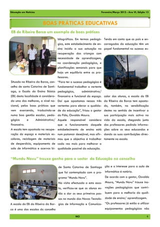 Educação em Notícias                                                  Fevereiro/Março 2012 - Ano VI, Edição 13



                        BOAS PRÁTICAS EDUCATIVAS
EB de Ribeira Barca um exemplo de boas práticas
                                     bliográficos. Em termos pedagó-      Tendo em conta que os pais e en-
                                     gico, este estabelecimento de en-    carregados da educação têm um
                                     sino incidiu a sua actuação na       papel fundamental no sucesso es-
                                     recuperação das crianças com
                                     necessidade de aprendizagem,
                                     na coordenação pedagógica, e
                                     planificações semanais para que
                                     haja um equilíbrio entre os pro-
                                     fessores.
Situada na Ribeira da Barca, con-    “Para ter o sucesso pedagógico é
celho de santa Catarina de Santi-    fundamental trabalhar a vertente
ago, a Escola do Ensino Básico       pedagógica,        administrativa/
(EB) desta localidade é considera-   financeira e funcional do espaço.    colar dos alunos, a escola do EB
da uma das melhores, a nível na-     Daí que apostamos nessas três        da Ribeira da Barca tem aposta-
cional, pelas boas práticas que      vertentes para elevar a qualida-     do, também, na sensibilização
vem exercendo, traduzindo-se         de da educação”, frisou o gestor     destes no sentido de incentivar a
numa boa gestão escolar, peda-       do Pólo, Osvaldo Moura.              sua participação mais activa na
gógica       e     Administrativo/   Aquele responsável considera         vida da escola, chegando junto
financeiro.                          que o funcionamento daquele          dos professores pedindo informa-
A escola tem apostado na recupe-     estabelecimento de ensino está       ções sobre os seus educandos e
ração do espaço e materiais es-      num patamar desejável, mas afir-     dando as suas contribuições direc-
colares, reciclagem de materiais     mou que o objectivo é trabalhar      tamente na escola.
de desperdício, equipamento de       cada vez mais para melhorar a
sala de informática e acervos bi-    qualidade possível da educação.


“Mundu Novu” trouxe ganho para o sector da Educação no concelho
                                     de Santa Catarina de Santiago ção e o interesse para a aula de
                                     que foi contemplada com o pro- informática é notório.
                                     grama “Mundu Novu”.                  De acordo com o gestor, Osvaldo
                                     Na visita efectuada a esta esco- Moura, “Mundu Novu” trouxe ino-
                                     la, verificou-se que os alunos es- vações pedagógicas que contri-
                                     tão a dar os seus primeiros pas- buem para a melhoria da quali-
                                     sos no mundo das Novas Tecnolo- dade de ensino/ aprendizagem.
A escola do EB da Ribeira da Bar- gias de Informação e Comunica- “Os professores já estão a utilizar
ca é uma das escolas do concelho                                 equipamentos pedagógicos não

                                                  NCI                                                       6
 