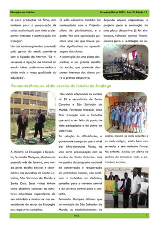 Educação em Notícias                                                  Fevereiro/Março 2012 - Ano VI, Edição 13

só para produções de ficha, mas O pólo educativo também foi Segundo aquele responsável, o
também para a preparação de            contemplado com o Projecto- projecto para a construção de
aulas audiovisuais com vista a des- piloto de pluridocência, e o uma placa desportiva já foi ela-
pertar interesse e participação das    gestor faz uma apreciação po- borado, faltando apenas financi-
crianças”.                             sitiva uma vez que trouxe ga- amento para a realização do so-
Um dos constrangimentos apontado       nhos significativos na aprendi-
pelo gestor da escola prende-se zagem dos alunos.
com a ligação da internet. “Se ti- A construção de uma placa des-
véssemos a ligação da internet na      portiva, é um grande desafio
escola talvez poderíamos melhorar da escola, que pretende des-
ainda mais a nossa qualidade da pertar interesse dos alunos pa-
educação”.                             ra a prática desportiva.

Fernanda Marques visita escolas do interior de Santiago
                                       Nas visitas efectuadas às escolas
                                       do EB e secundárias de Santa
                                       Catarina e São Salvador do
                                       Mundo, Fernanda Marques disse
                                       ficar tranquila com o trabalho
                                       que está a ser feito do ponto de
                                       vista pedagógico e do ponto de
                                       vista físico.
                                       Em relação às dificuldades, a ensino, mesmo os mais recentes e
                                       governante assegurou que a nível os mais antigos, estão bem con-
                                       das infra-estruturas físicas, há servados e sem nenhuma fissura.
A Ministra da Educação e Despor-       uma certa preocupação com as No entanto, deixou um alerta no
to, Fernanda Marques, efectuou no      escolas de Santa Catarina, mas sentido de conservar todo o pa-
passado mês de Janeiro, uma ron-       no quadro do programa nacional trimónio escolar.
da pelas escolas básicas e secun-      de conservação e recuperação
dárias dos concelhos de Santa Ca-      do património escolar, vão conti-
tarina, São Salvador do Mundo e        nuar a trabalhar na dinâmica,
Santa Cruz. Essas visitas tinham       concelho para o universo central
como objectivo conhecer as estru-      e do universo central para o con-
turas educativas dependentes do        celho.
seu ministério e inteirar-se das ne-   Fernanda Marques afirmou que
cessidades do sector da Educação       no município de São Salvador do
nos respectivos concelhos.             Mundo, os estabelecimentos de
                                                       NCI                                                   7
 