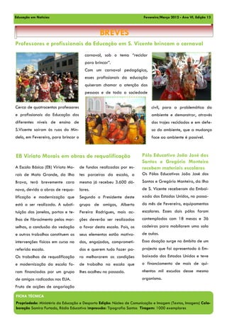 Educação em Notícias                                                   Fevereiro/Março 2012 - Ano VI, Edição 13



                                                BREVES
Professores e profissionais da Educação em S. Vicente brincam o carnaval
                                        carnaval, sob o tema “reciclar
                                        para brincar”.
                                        Com um carnaval pedagógico,
                                        esses profissionais da educação
                                        quiseram chamar a atenção das
                                        pessoas e de toda a sociedade


Cerca de quatrocentos professores                                           civil, para a problemática do
e profissionais da Educação dos                                             ambiente e demonstrar, através
diferentes níveis de ensino de                                              dos trajes reciclados e em defe-
S.Vicente saíram às ruas do Min-                                            sa do ambiente, que a mudança
delo, em Fevereiro, para brincar o                                          face ao ambiente é possível.



EB Viriato Morais em obras de requalificação                          Pólo Educativo João José dos
                                                                      Santos e Gregório Monteiro
A Escola Básica (EB) Viriato Mo-     de fundos realizadas por es-     recebem materiais escolares
rais de Mato Grande, da ilha         tes parceiros da escola, a       Os Pólos Educativos João José dos
Brava, terá brevemente cara          mesma já recebeu 3.600 dó-       Santos e Gregório Monteiro, da ilha
nova, devido a obras de requa-       lares.                           de S. Vicente receberam da Embai-
lificação e modernização que         Segundo o Presidente deste       xada dos Estados Unidos, no passa-
está a ser realizada. A substi-      grupo de amigos, Alberto         do mês de Fevereiro, equipamentos
tuição das janelas, portas e te-     Pereira Rodrigues, mais ac-      escolares. Esses dois pólos foram
lhas de fibrocimento pelas mar-      ções deverão ser realizadas      contemplados com 18 mesas e 36
selhas, a conclusão da vedação       a favor desta escola. Pois, os   cadeiras para mobilarem uma sala
e outros trabalhos constituem as     seus elementos estão motiva-     de aulas.
intervenções físicas em curso na     dos, engajados, comprometi-      Essa doação surge no âmbito de um
referida escola.                     dos e querem tudo fazer pa-      projecto que foi apresentado à Em-
Os trabalhos de requalificação       ra melhorarem as condições       baixada dos Estados Unidos e teve
e modernização da escola fo-         de trabalho na escola que        o financiamento de mais de qui-
ram financiados por um grupo         lhes acolheu no passado.         nhentos mil escudos desse mesmo
de amigos radicados nos EUA.                                          organismo.
Fruto de acções de angariação

FICHA TÉCNICA
Propriedade: Ministério da Educação e Desporto Edição: Núcleo de Comunicação e Imagem (Textos, Imagens) Cola-
boração Samira Furtado, Rádio Educativa Impressão: Tipografia Santos Tiragem: 1000 exemplares
 