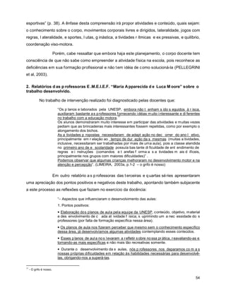 esportivas” (p. 38). A ênfase desta compreensão irá propor atividades e conteúdo, quais sejam:
o conhecimento sobre o corpo, movimentos corporais livres e dirigidos, lateralidade, jogos com
regras, l ateralidade, e sportes, l utas, g inástica, a tividades r ítmicas e ex pressivas, e quilíbrio,
coordenação viso-motora.

                          Porém, cabe ressaltar que embora haja este planejamento, o corpo docente tem
consciência de que não sabe como empreender a atividade física na escola, pois reconhece as
deficiências em sua formação profissional e não t em idéia de c omo solucioná-la (PELLEGRINI
et al, 2003).

2. Relatórios d as p rofessoras E .M.E.I.E.F. “Maria A pparecida d e Luca M oore” sobre o
trabalho desenvolvido.

             No trabalho de intervenção realizado foi diagnosticado pelas docentes que:

                            “Os p lanos e laborados pela UNESP, embora não t enham s ido s eguidos à r isca,
                            auxiliaram bastante a s professores f ornecendo i déias m uito i nteressante e di ferentes
                                                                 11
                            no trabalho com a educação motora.
                            Os alunos demonstraram muito interesse em participar das atividades e muitas vezes
                            pediam que as brincadeiras mais interessantes fossem repetidas, como por exemplo o
                            alongamento dos bichos.
                            As a tividades p ropostas necessitaram de adapt ação no dec orrer do ano l etivo,
                            principalmente em r elação ao tempo de dur ação da s mesmas (muitas a tividades,
                            inclusive, necessitaram ser trabalhadas por mais de uma aula), pois a classe atendida
                            no primeiro ano de e scolaridade possuía bas tante di ficuldade de ent endimento de
                            regras e i nstruções (comandos e t arefas f orma a s a tividades m ais d ifíceis,
                            principalmente nos grupos com maiores dificuldades)” .
                            Podemos observar que algumas crianças melhoraram no desenvolvimento motor e na
                            atenção e percepção”. (LIMEIRA, 2003a, p.1-2 – o grifo é nosso)


                          Em outro relatório a s p rofessoras das t erceiras e q uartas sé ries apresentaram
uma apreciação dos pontos positivos e negativos deste trabalho, apontando também subjacente
a este processo as reflexões que faziam no exercício da docência:

                            “− Aspectos que influenciaram o desenvolvimento das aulas:
                            1. Pontos positivos:
                            • Elaboração dos planos de aula pela equipe da UNESP, conteúdo, objetivo, material
                            e des envolvimento de c ada at ividade f ísica; s uprimindo um a nec essidade do s
                            professores (por falta de formação específica nessa área).
                            • Os planos de aula nos fizeram perceber que mesmo sem o conhecimento específico
                            dessa área, já desenvolvíamos algumas atividades contemplando esses conteúdos.
                            • Esses p lanos de aul a no s l evaram a r efletir s obre no ssa pr ática, r eavaliando-as e
                            tornando-as mais específicas e não mais tão recreativas somente.
                            • Durante o desenvolvimento da s aulas, nós p rofessores nos deparamos co m a s
                            nossas próprias dificuldades em relação às habilidades necessárias para desenvolvê-
                            las, obrigando-nos a superá-las.

11
     - O grifo é nosso.

                                                                                                                     54
 