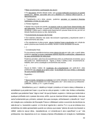 • Maior envolvimento e participação dos alunos.
                 • Foi descoberto através dessas aulas, que a nossa instituição já possuía um grande
                 acesso a m ateriais que poder iam s er u tilizados e m nossa pr ática e que nó s
                 desconhecíamos.
                 • Trabalhando c om v ários grupos, pudemos perceber e r espeitar d iferentes
                 habilidades e limites de cada aluno.
                 2. Pontos negativos:
                 • Apesar de a e scola ser grande, os espaços onde as aulas foram desenvolvidas não
                 são adequados. Exemplo: a quadra não é coberta, portanto exposta às más condições
                 climáticas; o pátio que é coberto está disponível em poucas horas do dia, por ter um
                 trânsito fluente de alunos ou não, diariamente.
                 • O envolvimento da equipe não foi total.
                 • Os m ateriais u tilizados nas aulas não es tavam o rganizados, p rejudicando assim o
                 desenvolvimento das aulas.
                 • Por a tendermos m uitos g rupos, alguns horários f oram p rejudicados em v irtude de
                 serem próximos aos horários de entrada, recreio e outras atividades da escola.
                 (...)
                 − Considerações finais
                 Foi de extrema importância termos esses planos de aula em mão, pois, a partir deles,
                 pudemos exercitar a nossa criatividade fazendo algumas modificações, adaptando-os
                 às reais necessidades de cada grupo.
                 Pudemos perceber, pela troca de experiências entre os profissionais envolvidos, que a
                 discussão e es tabelecimento de regras, p révias, f acilitou o des envolvimento do
                 trabalho, bem como a aceitação e envolvimento dos alunos.
                 (...)
                 Houve, ta mbém, r elatos de mudanças de c omportamento por parte de m uitos
                 professores em r elação ao pr óprio c orpo, na ac eitação de s eus limites e v alorização
                 de suas próprias habilidades.
                 Sugestões –
                  (...)
                 • Que a e scola, reorganize os materiais que serão utilizados no desenvolvimento das
                 aulas, s endo ac omodados e m l ocal adequado e de f ácil a cesso ao s p rofessores”.
                 (LIMEIRA, 2003b, p.1-4 – o grifo é nosso)

              Acreditamos q ue o t rabalho pr incipal c onsistiu e m l evar e stas p rofessoras a
acreditarem q ue poder iam f azer o q ue hav ia s ido pr oposto; i r a lém dos limites c onhecidos;
acreditar que poderiam fazer “algo a mais” do que já faziam; superar a inércia que ronda toda e
qualquer profissão com o passar dos anos; enfim, que as mesmas tinham capacidade, mas que
seria fundamental que, primeiro, saíssem de suas couraças, enfrentassem o desafio do “ novo”
em relação aos conteúdos de Educação Física e r efletissem sobre o ex ercício da doc ência na
sala de aul a, buscando s uperar o m ito da al egoria da c averna. F oi o q ue ac onteceu na s
entrelinhas do relato apresentado quando se colocou que esses “planos de aula nos levaram a
refletir sobre no ssa pr ática, reavaliando-as e t ornando-as m ais e specíficas”; q ue “ nós
professores nos deparamos co m a s nossas p róprias d ificuldades e m re lação à s habilidades

                                                                                                       55
 