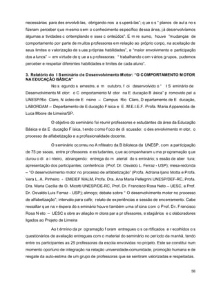 necessárias para des envolvê-las, obrigando-nos a s uperá-las”; q ue o s “ planos de aul a no s
fizeram perceber q ue m esmo s em o c onhecimento es pecífico de ssa ár ea, j á des envolvíamos
algumas a tividades c ontemplando e sses c onteúdos”. E m re sumo, houve “mudanças de
comportamento por parte de m uitos professores em relação ao próprio corpo, na aceitação de
seus limites e valorização de s uas próprias habilidades”, e “maior envolvimento e participação
dos a lunos” – em v irtude de q ue a s p rofessoras: “ trabalhando c om v ários g rupos, pudemos
perceber e respeitar diferentes habilidades e limites de cada aluno”.

3. Relatório do I S eminário d e D esenvolvimento M otor: “O C OMPORTAMENTO M OTOR
NA EDUCAÇÃO BÁSICA”
              No s egundo s emestre, e m outubro, f oi desenvolvido o “          I S eminário de
Desenvolvimento M otor: o C omportamento M otor na E ducação B ásica” p romovido pel a
UNESP/Rio Claro, N úcleo de E nsino – Campus Rio Claro, D epartamento de E ducação,
LABORDAM – Departamento de E ducação F ísica e E .M.E.I.E.F. P rofa. Maria A pparecida de
Luca Moore de Limeira/SP.

              O objetivo do seminário foi reunir professores e estudantes da área da Educação
Básica e da E ducação F ísica, t endo c omo f oco de di scussão: o des envolvimento m otor, o
processo de alfabetização e a profissionalidade docente.

              O s eminário oc orreu no A nfiteatro da B iblioteca da UNESP, com a par ticipação
de 75 pe ssoas, entre pr ofessores e es tudantes, q ue ac ompanharam u ma pr ogramação q ue
durou o di a i nteiro, abrangendo: entrega do m aterial do s eminário; s essão de aber tura;
apresentação dos participantes; conferência (Prof. Dr. Osvaldo L. Ferraz - USP); mesa-redonda
– “O desenvolvimento motor no processo de alfabetização” (Profa. Adriana Ijano Motta e Profa.
Vera L. A. Pinheiro - EMEIEF MALM, Profa. Dra. Ana Maria Pellegrini UNESP/DEF-RC, Profa.
Dra. Maria Cecília de O. Micotti UNESP/DE-RC, Prof. Dr. Francisco Rosa Neto – UESC, e Prof.
Dr. Osvaldo Luis Ferraz - USP); almoço; debate sobre “ O desenvolvimento motor no processo
de alfabetização”; intervalo para café; relato de experiências e sessão de encerramento. Cabe
ressaltar q ue na v éspera do s eminário houv e t ambém u ma of icina c om o P rof. D r. F rancisco
Rosa N eto – UESC s obre av aliação m otora par a pr ofessores, e stagiários e c olaboradores
ligados ao Projeto de Limeira

              Ao t érmino da pr ogramação f oram entregues o s ce rtificados e r ecolhidos o s
questionários de avaliação entregues com o material do seminário no período da manhã, tendo
entre os participantes as 25 professoras da escola envolvidas no projeto. Este se constitui num
momento oportuno de integração na relação universidade-comunidade, promoção humana e de
resgate da auto-estima de um grupo de professoras que se sentiram valorizadas e respeitadas.


                                                                                                56
 