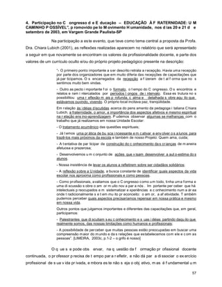 4. Participação no C ongresso d e E ducação – EDUCAÇÃO À F RATERNIDADE: U M
CAMINHO P OSSÍVEL”, p romovido pe lo M ovimento H umanidade, nos d ias 20 e 21 d e
setembro de 2003, em Vargem Grande Paulista-SP

              Na participação a es te evento, que teve como tema central a proposta da Profa.
Dra. Chiara Lubich (2001), as reflexões realizadas aparecem no relatório que será apresentado
a seguir em que novamente se encontram os valores da profissionalidade docente, e parte dos
valores de um currículo oculto e/ou do próprio projeto pedagógico presente na descrição:

                 “- O primeiro ponto importante a s er descrito retrata a r ecepção. Havia uma recepção
                 por parte dos organizadores que em muito diferia das recepções de capacitações que
                 já par ticipamos. O s encarregados da recepção a f izeram de t al f orma que no s
                 sentimos muito bem vindas.
                 - Outro as pecto i mportante f oi o formato, o t empo do C ongresso. O s encontros e
                 relatos e ram i ntercalados por períodos l ongos de i ntervalo. Essa es trutura no s
                 possibilitou uma r eflexão m ais p rofunda, c alma e detalhada s obre aqu ilo que
                 estávamos ouvindo, vivendo. O próprio local incitava paz, tranqüilidade.
                 Em r elação às i déias d iscutidas acerca do pens amento da pedagoga i taliana C hiara
                 Lubich, a fraternidade, o amor, a importância dos aspectos afetivos e mesmo espiritual
                 na r elação ens ino-aprendizagem. P udemos observar algumas se melhanças com o
                 trabalho que já realizamos em nossa Unidade Escolar:
                 - O tratamento ecumênico das questões espirituais;
                 - Já t emos uma pr ática de bu sca i ncessante e m c ativar e env olver o s a lunos para
                 trazê-los mais próximos da escola e também de nosso Projeto: Quem ama, cuida;
                 - A t entativa de par ticipar da construção do c onhecimento da s cr ianças de m aneira
                 afetuosa e prazerosa;
                 - Desenvolvemos u m c onjunto de ações que v isam desenvolver a aut o-estima do s
                 alunos.
                 - Nossa insistência de levar os alunos a refletirem sobre ser cidadãos solidários;
                 - A reflexão sobre a U nidade, a busca constante de identificar quais aspectos da vida
                 escolar nos aproxima como profissionais e como pessoas.
                 - Como pr ofissionais, avaliamos que o C ongresso c omo um todo, tinha um a f orma e
                 uma di scussão s obre o am or m uito nov a par a nós . Im portante per ceber que há
                 intelectuais p reocupados e m sistematizar e xperiências e c onhecimento num a ár ea
                 onde t radicionalmente s e t em mu ito pr econceito: o am or, a af etividade. T ambém
                 pudemos perceber quais aspectos precisaríamos repensar em nossa prática e mesmo
                 em nossa vida.
                 Outros pontos que julgamos importantes e diferentes das capacitações que, em geral,
                 participamos:
                 - Palestrantes que di scutiam s eu c onhecimento e s uas i déias partindo daqu ilo que
                 realmente somos, das nossas limitações como humanos e profissionais;
                 - A possibilidade de per ceber que muitas pessoas estão preocupadas em buscar uma
                 compreensão m aior do m undo e da s relações que estabelecemos com ele e c om as
                 pessoas”. [LIMEIRA, 2003c, p.1-2 – o grifo é nosso]


              O q ue s e pode obs ervar, na q uestão da f             ormação pr ofissional docente
continuada, o pr ofessor p recisa de t empo par a r efletir, e não dá par a di ssociar o ex ercício
profissional de s ua v ida pr ivada, e mbora es te não s eja o obj etivo, m as é f undamental u m

                                                                                                      57
 