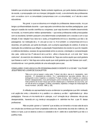 trabalho que envolva esta totalidade. Neste contexto registra-se, por parte destas professoras e
da escola, a preocupação com as crianças (obrigação moral), o envolvimento das professoras
com a e scola e co m a c omunidade ( compromisso c om a c omunidade), e o f ato de s erem
educadoras.

                  No g eral, o q ue s e obs ervou e m re lação à s p rofessoras dessa e scola, no q ue
tange a profissionalidade docente – quer seja pela convivência das reuniões pedagógicas, quer
seja por ocasião da r eunião científica ou congresso, quer seja durante o t rabalho desenvolvido
na escola, ou mesmo pelos relatos apresentados – que estas professoras estão preocupadas
com os escolares; também possuem uma determinada cumplicidade com a escola e com a sua
direção. E sta r elação f ica c lara na e scola, p rincipalmente ent re a s docentes q ue não s ão
passageiras na i nstituição de u m ano par a o out ro. H á t ambém o c ompromisso ent re a s
docentes, em particular, por parte da direção, com a própria capacitação do coletivo. E ainda na
resolução dos problemas que afligem a população freqüentadora da escola no que diz respeito
a violência doméstica, excesso de ag ressividade entre os alunos; orientação e conscientização
dos pais, entre out ros. P ode-se di zer q ue há c ultivo v irtuoso de um a m oral dos “ bons
costumes”, do exercício da cidadania, na dimensão de “faça aos outros aquilo que você gostaria
que fizesse a você’ e “não faça aos outros aquilo que você gostaria que não fizesse com você”,
constituindo-se num grande prelúdio de uma educação para a paz.

CONCLUSÃO: E M B USCA D A PR OFISSIONALIDADE D OCENTE O U CO MO “ CULTIVAR“
JEQUITIBÁS NO LUGAR DE EUCALIPTOS

                    “Não s ei c omo pr eparar o educ ador. T alvez i sto não s eja ne m necessário, nem
                    possível... É necessário ac ordá-lo. E a í aprenderemos que educ adores não s e
                    extinguiram c omo t ropeiros e c aixeiros. P orque, ta lvez, nem t ropeiros e c aixeiros
                    tenham desaparecidos, m as permaneçam c omo m emórias de u m passado que es tá
                    mais p róximo do no sso f uturo que ont em. B asta que o c hamemos do s eu s ono, por
                    um ato de amor e coragem. E talvez, acordados, repetirão o milagre da instauração de
                    novos mundos”. (ALVES, 1984, p. 26)


                  A reflexão ora apresentada buscou evidenciar os paradigmas que têm norteado
a at uação doc ente, c olocando e m q uestão o s s aberes q ue dão l egitimidade à pr ática
pedagógica. Vive-se u m mo mento de m udanças, e a f ormação de pr ofessores não pa ssa
desapercebida, havendo um a g rande pr eocupação e m delimitar me lhor o per fil desse
profissional.
                  Não s e pode i gnorar a “ caverna” q ue acabou se tornando a no ssa sala de aul a
em virtude das sombras que foram projetadas sobre ela, decorrentes da onda de v iolência, de
todos o s t ipos, q ue s e abat eu s obre a s ociedade e do m odelo de e scola-fabril q ue não s e
justifica mais.


                                                                                                         58
 
