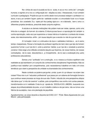 No v értice de ssa di scussão es tá a e scola, m as co mo c entro de f ormação
humana, e xigindo um a nov a c onfiguração de r elações so ciais, i nterpessoais, m as t ambém
curricular e pedagógica. Propõe-se que no centro deste novo processo estejam o professor e o
aluno, m as q ue t ambém f açam parte da r ealidade e scolar a c omunidade l ocal e a s f orças
produtivas da s ociedade. O p rojeto pol ítico pedag ógico a s er e laborado, bem c omo o s
diferentes projetos temáticos, prescinde deste conjunto orgânico.

              A escola e as demais instituições não podem mais ser vistas, apenas, como uma
linha de m ontagem do hom em do s istema. E mbora po ssa hav er a r eprodução há t ambém a
contra-reprodução, cada vez que superamos a nossa inércia e mudamos o contexto de nossas
aulas, dos relacionamentos, enfim, por causa daquilo que a escola é e não do que tem sido.

              A f ormação i nicial e c ontinuada s ão dua s r ealidades d istintas e , ao m esmo
tempo, inseparáveis. Pensar a formação do professor significa ter bem claro que tipo de homem
queremos f ormar, q ue t ipo de m undo q ueremos habitar, q ue t ipo de s ociedade q ueremos
construir. Esta exige uma reflexão constante daquilo que fazemos, de nossa história, de nossas
contradições, de no ssas descobertas e , p rincipalmente, de no ssa s ocialização enq uanto
professores (educadores).

              Somos u ma “ profissão” e m c onstrução, e o s nossos cu rrículos e spelham e sta
realidade ao apr esentarem um conjunto de c onhecimentos disciplinares fragmentados. Não se
justifica m ais t rabalhar por c ompartimentos, pois necessitamos t rabalhar e m r ede, e m e ixos
temáticos que visem a perspectiva da unidade na diversidade dos conhecimentos.

              Neste c ontexto s e poder ia per guntar, a inda, q uem é o pr ofessor na or dem das
coisas? Para nós é um “educador profissional” que passa por um sistema de formação formal e
que continua nesse processo ao longo de sua vida. Porém, imbuído de uma perspectiva utópica
não deixa que “o mito da caverna” o asfixie, pois compartilha o seu sonho com outras pessoas,
transformando-o e m r ealidade. E sta é a pr oposta da ESCOLA D E L IMEIRA, buscando na s
etapas da profissionalidade docente, e num trabalho coletivo e de par ceria, não se tornar uma
fábrica de eucaliptos, mas uma plantação de jequitibás.

Agradecimentos: ao corpo docente e discente da E.M.E.I.E.F. “Profa Maria Apparecida de Luca
Moore”, pela participação.




                                                                                               59
 