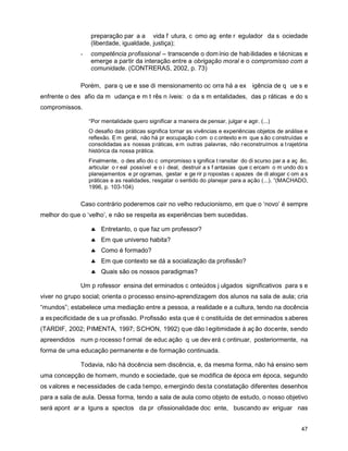 preparação par a a vida f utura, c omo ag ente r egulador da s ociedade
                  (liberdade, igualdade, justiça);
              -   competência profissional – transcende o dom ínio de hab ilidades e técnicas e
                  emerge a partir da interação entre a obrigação moral e o compromisso com a
                  comunidade. (CONTRERAS, 2002, p. 73)

              Porém, para q ue e sse di mensionamento oc orra há a ex igência de q ue s e
enfrente o des afio da m udança e m t rês n íveis: o da s m entalidades, das p ráticas e do s
compromissos.

                  “Por mentalidade quero significar a maneira de pensar, julgar e agir. (...)
                  O desafio das práticas significa tornar as vivências e experiências objetos de análise e
                  reflexão. E m geral, não há pr eocupação c om o c ontexto e m que s ão c onstruídas e
                  consolidadas a s nossas p ráticas, e m outras palavras, não r econstruímos a t rajetória
                  histórica da nossa prática.
                  Finalmente, o des afio do c ompromisso s ignifica t ransitar do di scurso par a a aç ão,
                  articular o r eal possível e o i deal, destruir a s f antasias que c ercam o m undo do s
                  planejamentos e pr ogramas, gestar e ge rir p ropostas c apazes de di alogar c om a s
                  práticas e as realidades, resgatar o sentido do planejar para a ação (...). ”(MACHADO,
                  1996, p. 103-104)


              Caso contrário poderemos cair no velho reducionismo, em que o ‘novo’ é sempre
melhor do que o ‘velho’, e não se respeita as experiências bem sucedidas.

                  � Entretanto, o que faz um professor?
                  � Em que universo habita?
                  � Como é formado?
                  � Em que contexto se dá a socialização da profissão?
                  � Quais são os nossos paradigmas?

              Um p rofessor ensina det erminados c onteúdos j ulgados significativos para s e
viver no grupo social; orienta o processo ensino-aprendizagem dos alunos na sala de aula; cria
“mundos”; estabelece uma mediação entre a pessoa, a realidade e a cultura, tendo na docência
a es pecificidade de s ua pr ofissão. P rofissão esta q ue é c onstituída de det erminados s aberes
(TARDIF, 2002; PIMENTA, 1997; SCHON, 1992) que dão l egitimidade à aç ão docente, sendo
apreendidos num p rocesso f ormal de educ ação q ue dev erá c ontinuar, posteriormente, na
forma de uma educação permanente e de formação continuada.

              Todavia, não há docência sem discência, e, da mesma forma, não há ensino sem
uma concepção de homem, mundo e sociedade, que se modifica de época em época, segundo
os valores e necessidades de cada tempo, emergindo desta constatação diferentes desenhos
para a sala de aula. Dessa forma, tendo a sala de aula como objeto de estudo, o nosso objetivo
será apont ar a lguns a spectos da pr ofissionalidade doc ente, buscando av eriguar nas


                                                                                                       47
 