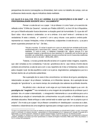 perspectivas de ensino (concepções ou dimensões), bem como no trabalho de campo, com as
professoras desta escola, alguns indicativos desta realidade.


A S ALA D E A ULA, O M ITO D A C AVERNA E A S C ONCEPÇÕES D E EN SINO9 – A
PROFISSIONALIDADE DOCENTE VAI A “JULGAMENTO”

                   Pensar a s ala de aul a e o pape l do pr ofessor é c omo f azer u m e xercício de
reflexão sobre “ O Mito da Caverna”, narrado por Platão (428-347), no livro VII de A República,
em que o f ilósofo-educador busca descrever a situação geral da humanidade. E o que ele vê?
Que t odos nós e stamos c ondenados a v er s ombras à no ssa f rente e t omá-las co mo
verdadeiras. N este c ontexto, a “ caverna” c om s uas p inturas e es pectro s ombrio pode
representar a s nossas limitações, m itos e f antasmas, s ubjacentes à s ala de aul a, q ue par a
serem superados precisam da “luz “. De fato...

                       “Há doi s mundos. O v isível é aquel e e m que a m aioria da hum anidade es tá pr esa,
                       condicionada pel o lusco-fusco da c averna, c rendo, iludida que a s so mbras s ão a
                       realidade. O outro m undo, o i nteligível é apanági o de alguns poucos. O s que
                       conseguem superar a ignorância em que nasceram e, rompendo com os ferros que os
                       prendiam ao subterrâneo, ergueram-se para a es fera da l uz em busca das essências
                       maiores do bem e do belo”. (SHILLING, 2001)

                   Todavia, o no sso g rande des afio es taria e m s uperar e stas i magens, e spectro,
que são t omadas co mo v erdadeiras, f ruto da i gnorância e de no ssa i nércia. D entro des te
contexto encontramos a sala de aul a com o seu repertório de m itos e fantasmas, trazidos ora
pela s ituação l ocal de des equilíbrio s ocial e or a pel os dogmatismos pedagógicos q ue no s
fecham dentro de um profundo subterrâneo.

                   Na s uperação de no ssos m itos encontramos na l eitura de al guns paradigmas,
relacionados ao pape l do pr ofessor, t entativas, e m d iferentes épocas, de s uperação de ssa
situação de “ignorância” e, ao mesmo tempo, de constituição dos saberes da profissão docente.

                   No pêndul o da s ala de aul a em erge um a pr imeira abor dagem q ue v em do
paradigma do “magister”10 nos remetendo a uma imagem de competência do professor que é
portador de u m s aber s istematizado, c onsagrando i nteiramente a s ua ex istência par a um a
atividade de pr odução e t ransmissão de c onhecimentos na q ual c onstitui a f inalidade da s ua
atividade educativa. Neste enfoque o valor central está no saber que vale “em si próprio e por si
próprio”. D e m odo q ue o pape l do pr ofessor c onsistiria e m desbloquear o ac esso ao s aber,
mediante a observância de uma exigência rigorosa para consigo e para com os alunos em que

9
 O tópico ora apresentado teve como fonte de referência os estudos desenvolvidos por SOUZA NETO (2003), no texto “A formação
inicial e c ontinuada: o s s aberes docentes”, apresentado e m o ficina pedagógi ca no C ongresso de E ducação: E ducação par a
fraternidade: um caminho possível?, realizado em Vargem Grande Paulista, no período de 20 a 21 de setembro de 2003.
10
  Esta t erminologia f oi r etirada do es tudo de H élène H irschhorn ( 1993) s obre o s paradigmas de c omportamento pr ofissional
(magister, pedagogo e ani mador) que foram apresentados no trabalho de R ogério Fernandes (1998) sobre “ Ofício de professor: o
fim e o começo dos paradigmas”.

                                                                                                                               48
 