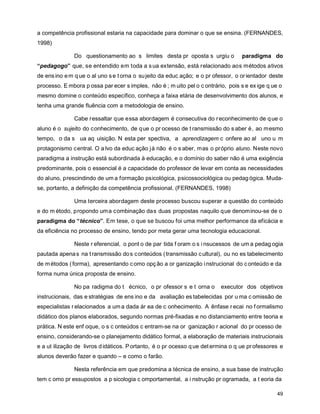 a competência profissional estaria na capacidade para dominar o que se ensina. (FERNANDES,
1998)

               Do questionamento ao s limites desta pr oposta s urgiu o            paradigma do
“pedagogo” que, se entendido em toda a s ua extensão, está relacionado aos métodos ativos
de ens ino e m q ue o al uno s e t orna o su jeito da educ ação; e o pr ofessor, o or ientador deste
processo. E mbora p ossa par ecer s imples, não é ; m uito pel o c ontrário, pois s e ex ige q ue o
mesmo domine o conteúdo específico, conheça a faixa etária de desenvolvimento dos alunos, e
tenha uma grande fluência com a metodologia de ensino.

               Cabe ressaltar que essa abordagem é consecutiva do r econhecimento de q ue o
aluno é o sujeito do conhecimento, de q ue o pr ocesso de t ransmissão do s aber é, ao mesmo
tempo, o da s ua aq uisição. N esta per spectiva, a aprendizagem c onfere ao al uno u m
protagonismo central. O a lvo da educ ação já não é o s aber, mas o próprio aluno. Neste novo
paradigma a instrução está subordinada à educação, e o domínio do saber não é uma exigência
predominante, pois o essencial é a capacidade do professor de levar em conta as necessidades
do aluno, prescindindo de um a formação psicológica, psicossociológica ou pedag ógica. Muda-
se, portanto, a definição da competência profissional. (FERNANDES, 1998)

               Uma terceira abordagem deste processo buscou superar a questão do conteúdo
e do m étodo, propondo uma combinação das duas propostas naquilo que denominou-se de o
paradigma do “ técnico”. Em tese, o que se buscou foi uma melhor performance da eficácia e
da eficiência no processo de ensino, tendo por meta gerar uma tecnologia educacional.

               Neste r eferencial, o pont o de par tida f oram o s i nsucessos de um a pedag ogia
pautada apena s na t ransmissão do s c onteúdos ( transmissão c ultural), ou no es tabelecimento
de m étodos ( forma), apresentando c omo opç ão a or ganização i nstrucional do c onteúdo e da
forma numa única proposta de ensino.

               No pa radigma do t écnico, o pr ofessor s e t orna o       executor dos objetivos
instrucionais, das e stratégias de ens ino e da avaliação es tabelecidas por u ma c omissão de
especialistas r elacionados a um a dada ár ea de c onhecimento. A ênfase r ecai no f ormalismo
didático dos planos elaborados, segundo normas pré-fixadas e no distanciamento entre teoria e
prática. N este enf oque, o s c onteúdos c entram-se na or ganização r acional do pr ocesso de
ensino, considerando-se o planejamento didático formal, a elaboração de materiais instrucionais
e a ut ilização de livros d idáticos. P ortanto, é o pr ocesso q ue det ermina o q ue pr ofessores e
alunos deverão fazer e quando – e como o farão.

               Nesta referência em que predomina a técnica de ensino, a sua base de instrução
tem c omo pr essupostos a p sicologia c omportamental, a i nstrução pr ogramada, a t eoria da

                                                                                                 49
 