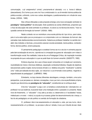 comunicação, o pl anejamento f ormal ( previamente el aborado) e o s livros d idáticos
(descartáveis). D e f orma q ue o ens ino f ica c ondicionado à s ua di mensão t écnico-prática da
prática e scolar, s ofrendo, c omo na s outras abordagens, q uestionamentos e m virtude de s eus
limites. (VEIGA, 1988)

               Das críticas efetuadas a esta proposta emergiu uma nova concepção centrada no
paradigma “sócio-político” da educação. Este questiona as outras referências, propondo que
o foco da educação não está centrado no professor, no aluno ou na técnica de ensino, “mas na
questão central da formação do homem” (VEIGA, 1988).

               Neste c ontexto v ai s e r eivindicar u ma e scola púb lica do t ipo úni ca, para t odos,
pois é um a educ ação q ue s e pr eocupa e s e c ompromete c om o s i nteresses do hom em das
camadas mais desfavorecidas economicamente. Caberia ao professor trabalhar no sentido de ir
além dos métodos e técnicas, procurando associar escola-sociedade, teoria-prática, conteúdo-
forma, técnico-político, ensino-pesquisa.

               O pensamento pedag ógico s ocialista f ormou-se no s eio do m ovimento popul ar
pela dem ocratização do ens ino, opondo-se à c oncepção bur guesa de educação c om vistas à
transformação social. Na realidade, trata-se de um a Pedagogia Crítica, de inspiração marxista
na proposta de que a educação é o que se pode fazer do homem amanhã. (GADOTTI, 1995)

               Embora al gumas de s uas cr íticas se jam re levantes e m re lação ao t ecnicismo,
neutralidade de meios e técnicas didáticas, separação conteúdos/métodos, fixação de objetivos
educacionais ( pelos ó rgãos da bur ocracia of icial) e a didática enq uanto “receituário” s ustenta
uma “ visão par cializada da educ ação, ao r eduzi-la à s ua di mensão s ócio-política, negando a
especificidade do pedagógico”. (LIBÂNEO, 1986)

               Entretanto, no bojo destas diferentes abordagens, emergiu, também, uma outra
perspectiva, q ue per passa a s demais c oncepções, m as q ue t em u ma es pecificidade pr ópria,
naquilo que denominou-se paradigma do “educador”, constituindo-se no enfoque atual.

               O te rmo “ educador” s urgiu c om a t entativa c onstrutivista de r etomada do s er
professor na sua essência, buscando fazer uma mediação entre o passado e o presente. Neste
novo de lineamento, o “ educador” é aq uele q ue educ a ( desenvolve a s f aculdades f ísicas,
intelectuais e m orais – instrui) ou aj uda no pr ocesso g lobal de des envolvimento da c riança, e
faz do ato pedagógico um ato político no sentido de formação da cidadania.

               O professor não é nec essariamente um educador e, este, por seu turno, não é
necessariamente u m p rofessor, ou pe ssoa c ulta ou l etrada, m as q ue i mbuído de sse i deal,




                                                                                                     50
 