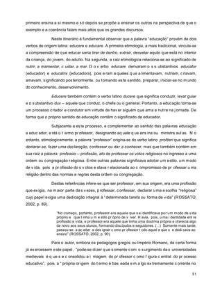 primeiro ensina a si mesmo e só depois se propõe a ensinar os outros na perspectiva de que o
exemplo e a coerência falam mais altos que os grandes discursos.

                Neste itinerário é fundamental observar que a palavra “educação” provém de dois
verbos de origem latina: educere e educare. A primeira etimologia, a mais tradicional, vincula-se
a compreensão de q ue educar seria tirar de dentro, extrair, desvelar aquilo que está no interior
da criança, do jovem, do adulto. Na segunda, a raiz etimológica relaciona-se ao significado de
nutrir, a mamentar, c uidar, a mar. D o v erbo educare derivaram o s s ubstantivos educator
(educador) e educatrix (educadora), pois e ram a queles q ue a limentavam, nutriam, c riavam,
amavam, significando posteriormente, ou tomando este sentido, preparar, iniciar-se no m undo
do conhecimento, desenvolvimento.

                Educere também contém o verbo latino ducere que significa conduzir, levar guiar
e o substantivo dux – aquele que conduz, o chefe ou o g eneral. Portanto, a educação torna-se
um processo c riador e condutor em virtude de hav er alguém que ama e nut re na j ornada. De
forma que o próprio sentido de educação contém o significado de educador.

                Subjacente a es te processo, e complementar ao sentido das palavras educação
e educ ador, e stá o t ermo pr ofessor, designando aq uele q ue ens ina ou ministra aul as. N o
entanto, etimologicamente, a palavra “professor” origina-se do verbo latino profiteri que significa
declarar-se, fazer uma declaração, confessar ou dar a conhecer, mas que também contém em
sua raiz a palavra professio – profissão, ato de professar os votos religiosos no ingresso a uma
ordem ou c ongregação r eligiosa. Entre out ras palavras significava adot ar um estilo, um modo
de v ida, pois a pr ofissão do s v otos e stava r elacionada ao c ompromisso de pr ofessar u ma
religião dentro das normas e regras desta ordem ou congregação.

                Destas referências infere-se que ser professor, em sua origem, era uma profissão
que ex igia, na m aior parte da s v ezes, p rofessar, c onfessar, declarar u ma e scolha “religiosa”
cujo papel exigia uma dedicação integral à “ determinada tarefa ou forma de v ida” (ROSSATO,
2002, p. 89).

                  “No começo, portanto, professor era aquele que s e identificava por um modo de v ida
                  próprio e que t inha u m e stilo pr óprio de v iver. H avia, pois, u ma i dentidade ent re
                  profissão e vida, e professor era aquele que tinha uma doutrina própria e oferecia algo
                  de novo aos seus alunos, formando discípulos e seguidores. (...) Somente mais tarde,
                  passou-se a ac eitar e des ignar c omo pr ofessor t odo aquel e que s e dedi cava ao
                  ensino” (ROSSATO, 2002, p. 90)

                Para o autor, embora os pedagogos gregos ou Império Romano, de certa forma
já ex ercessem e ste papel , “pode-se di zer q ue s omente c om o s urgimento da s universidades
medievais é q ue s e c onsolidou a i magem do pr ofessor c omo f igura c entral do pr ocesso
educativo”, pois a “ própria or igem do t ermo é bas eada e m a lgo ex tremamente c orrente no

                                                                                                         51
 