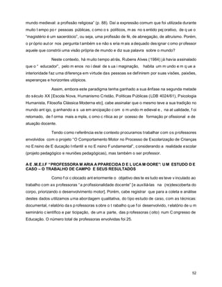 mundo medieval: a profissão religiosa” (p. 88). Daí a expressão comum que foi utilizada durante
muito t empo po r pessoas públicas, c omo o s políticos, m as no s entido pej orativo, de q ue o
“magistério é um sacerdócio”, ou seja, uma profissão de fé, de abnegação, de altruísmo. Porém,
o pr óprio aut or nos pergunta t ambém s e não s eria m ais a dequado des ignar c omo pr ofessor
aquele que constrói uma visão própria de mundo e diz sua palavra sobre o mundo?

               Neste contexto, há muito tempo atrás, Rubens Alves (1984) já havia assinalado
que o “ educador”, pelo m enos no i deal de s ua i maginação,        habita um m undo e m q ue a
interioridade faz uma diferença em virtude das pessoas se definirem por suas visões, paixões,
esperanças e horizontes utópicos.

               Assim, embora este paradigma tenha ganhado a sua ênfase na segunda metade
do século XX [Escola Nova, Humanismo Cristão, Políticas Públicas (LDB 4024/61), Psicologia
Humanista, Filosofia Clássica Moderna etc], cabe assinalar que o mesmo teve a sua tradição no
mundo ant igo, g anhando a s ua em ancipação c om o m undo m edieval e , na at ualidade, f oi
retomado, de f orma mais a mpla, c omo c rítica ao pr ocesso de formação pr ofissional e de
atuação docente.

               Tendo c omo r eferência es te contexto procuramos trabalhar com os professores
envolvidos com o projeto “O Comportamento Motor no Processo de Escolarização de Crianças
no E nsino de E ducação I nfantil e no E nsino F undamental”, c onsiderando a realidade e scolar
(projeto pedagógico e reuniões pedagógicas), mas também o ser professor.

A E .M.E.I.F “PROFESSORA M ARIA A PPARECIDA D E L UCA M OORE”: U M ESTUDO D E
CASO – O TRABALHO DE CAMPO E SEUS RESULTADOS

               Como f oi c olocado ant eriormente o objetivo des te es tudo es teve v inculado ao
trabalho com as professoras “ a profissionalidade docente” [ e auxiliá-las na (re)descoberta do
corpo, priorizando o desenvolvimento motor]. Porém, cabe registrar que para a coleta e análise
destes dados utilizamos uma abordagem qualitativa, do tipo estudo de caso, com as técnicas:
documental, r elatório da s p rofessoras s obre o t rabalho q ue f oi desenvolvido, r elatório de u m
seminário c ientífico e par ticipação, de um a parte, das p rofessoras ( oito) num C ongresso de
Educação. O número total de professoras envolvidas foi 25.




                                                                                                  52
 