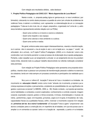 Com relação aos resultados obtidos, cabe destacar:

1 . Projeto Político Pedagógico da E.M.E.I.E.F. “Maria Apparecida de Luca Moore”

               Nesta e scola, a proposta pedag ógica or ganiza-se po r e ixos t emáticos ( por
bimestre), colocando no centro deste processo a questão do amor (em virtude de problemas de
violência f ísica, m aterial e s imbólica), s em apresentar a s istematização de um a c oncepção
pedagógica. T rata-se m uito m ais de u m slogan prepositivo, o rganizado na f orma de q uatro
eixos temáticos (apresentando estreita relação com os PCNs):

               - Quem ama conheci a si mesmo e exerce a cidadania;
               - Quem ama respeito o seu espaço;
               - Quem ama valoriza o meio ambiente e a cultura;
               - Quem ama sonha e realiza.

               No geral, embora estes eixos sejam interessantíssimos, visando a transformação,
os m esmos não m ereceram u ma at enção m aior c om re lação ao s eu pape l “ oculto” de
articulador do c urrículo, no P rojeto P olítico P edagógico (2002), e m v irtude de t erem s ido
construídos num mo mento pos terior a e sse pr ocesso de el aboração da pr oposta pedag ógica.
Portanto, c abe r essaltar q ue o pl anejamento c urricular e o pl anejamento de ens ino g ravitam
nesta ór bita, devendo t odo e q ualquer t rabalho des envolvido na r eferida instituição considerar
esta premissa.

               Com relação ao Projeto Político Pedagógico este apresenta uma proposta sócio-
política, visando situar a pessoa num processo de transformação pessoal e coletiva no exercício
da cidadania, tendo em vista sempre um processo construtivo e participativo da realidade que o
cerca.

               No q ue s e r efere à E ducação F ísica es ta f icou v inculada à s a tividades de
movimento na educação i nfantil, t endo c omo m eta “ através do m ovimento, p ropiciar q ue a
criança expresse emoções e pensamentos, ampliando as possibilidades do uso significativo de
gestos e pos turas co rporais” (L IMEIRA, 2002, p . 38). N este c ontexto, a pr oposta apr esentou
como habilidades e conteúdos a serem explorados: conhecimento e c ontrole corporal, imagem
corporal, e xpressão c orporal, g estos e r itmos co rporais, m ímicas, d ramatização e musicas de
rotina, pantomimas, j ogos e br inquedos, g incanas, j ogos co m re gras, b rincadeiras de r oda,
capacidades físicas (ou qualidades físicas), enfim, vivenciar o movimento corporal. Em relação
às primeiras sér ies do e nsino f undamental a E ducação F ísica s ugere “ proporcionar aos
alunos condições para a c onstrução de u m repertório de at ividades, em que ela possa usar e
ampliar o s m ovimentos co rporais t anto e m s ituação de expressão, q uanto e m a tividades


                                                                                                 53
 