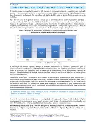 n.1 Fev 2014

VIGILÂNCIA DA SITUAÇÃO DA SAÚDE DO TRABALHADOR
O trabalho ocupa um importante espaço na vida humana. A atividade profissional é capaz de trazer realização
pessoal e elevar a autoestima, devido ao reconhecimento social e à autoimagem positiva originada a partir de um
bom desempenho profissional1. Por outro lado, o trabalho também pode ser grande fonte de adoecimento do
indivíduo.
Para dar uma ideia da magnitude do risco à saúde que as atividades laborais podem representar, o Gráfico 1
mostra os dados do VIVA Inquérito - Vigilância de Violências e Acidentes, pesquisa realizada periodicamente em
hospitais de urgência/emergência e unidades de pronto atendimento das capitais brasileiras. De acordo com o
inquérito, os atendimentos relacionados ao trabalho corresponderam a uma parcela significativa (15 a 30%) do
total de atendimentos por acidentes entre os residentes de Florianópolis nos períodos avaliados.
Gráfico 1: Proporção de atendimentos por acidente nas urgências/emergências relatados como
relacionados ao trabalho - VIVA Inquérito/Florianópolis.

Fonte: VIVA Inquérito (2006, 2007, 2009 e 2011).

A notificação de eventos, agravos, doenças e acidentes relacionados ao trabalho é compulsória para os
profissionais de saúde (Portaria n. 104/2011 do Ministério da Saúde) e tem por finalidade constituir um banco de
dados de qualidade, que sirva como fonte de informação e conhecimento para o planejamento, a tomada de
decisão e o desenvolvimento de políticas públicas que visem à redução dos riscos de doenças e de outros agravos
relacionados ao trabalho.
Um grande desafio para a qualificação desse sistema de informação é a sensibilização para a notificação. A
dificuldade de estabelecimento de nexo causal entre o problema de saúde e a atividade ocupacional, bem como a
preocupação com as possíveis implicações legais dessas notificações (motivada geralmente por desconhecimento
da legislação implicada), são fatores que podem estar motivando a subnotificação. Mas essa situação vem
melhorando progressivamente, com o aumento da sensibilização dos profissionais de saúde para as questões
relacionadas à saúde ocupacional.
É importante lembrar que, para a notificação, basta a suspeita ou presunção da relação causal entre o
exercício do trabalho e o agravo ou doença.
A partir da notificação, é desencadeada uma investigação (realizada pelos técnicos da Vigilância Epidemiológica)
que busca confirmar ou descartar o nexo causal, gerando, a partir dessas informações e conforme a situação, uma
série de medidas junto à empresa e ao trabalhador destinadas a prevenir novas ocorrências.
Salientamos que é essencial para o trabalho de vigilância e investigação desses casos que os dados cadastrais
dos usuários estejam sempre atualizados, pois a continuidade da investigação depende do contato com os
mesmos.
1

Edna Paciência Vietta. “O homem se produz e se reproduz pelo trabalho”. Disponível em:
<http://ed238729.no.comunidades.net/index.php?pagina=1364515343>. Acesso em: 28/01/2014.

4

 