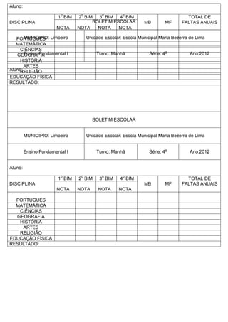 Aluno:
DISCIPLINA
10
BIM 20
BIM 30
BIM 40
BIM
MB MF
TOTAL DE
FALTAS ANUAIS
NOTA NOTA NOTA NOTA
PORTUGUÊS
MATEMÁTICA
CIÊNCIAS
GEOGRAFIA
HISTÓRIA
ARTES
RELIGIÃO
EDUCAÇÃO FÍSICA
RESULTADO:
BOLETIM ESCOLAR
MUNICIPIO: Limoeiro Unidade Escolar: Escola Municipal Maria Bezerra de Lima
Ensino Fundamental I Turno: Manhã Série: 4a
Ano:2012
Aluno:
DISCIPLINA
10
BIM 20
BIM 30
BIM 40
BIM
MB MF
TOTAL DE
FALTAS ANUAIS
NOTA NOTA NOTA NOTA
PORTUGUÊS
MATEMÁTICA
CIÊNCIAS
GEOGRAFIA
HISTÓRIA
ARTES
RELIGIÃO
EDUCAÇÃO FÍSICA
RESULTADO:
BOLETIM ESCOLAR
MUNICIPIO: Limoeiro Unidade Escolar: Escola Municipal Maria Bezerra de Lima
Ensino Fundamental I Turno: Manhã Série: 4a
Ano:2012
Aluno:
 