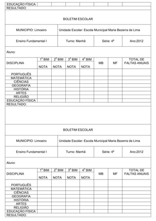 EDUCAÇÃO FÍSICA
RESULTADO:
BOLETIM ESCOLAR
MUNICIPIO: Limoeiro Unidade Escolar: Escola Municipal Maria Bezerra de Lima
Ensino Fundamental I Turno: Manhã Série: 4a
Ano:2012
Aluno:
DISCIPLINA
10
BIM 20
BIM 30
BIM 40
BIM
MB MF
TOTAL DE
FALTAS ANUAIS
NOTA NOTA NOTA NOTA
PORTUGUÊS
MATEMÁTICA
CIÊNCIAS
GEOGRAFIA
HISTÓRIA
ARTES
RELIGIÃO
EDUCAÇÃO FÍSICA
RESULTADO:
BOLETIM ESCOLAR
MUNICIPIO: Limoeiro Unidade Escolar: Escola Municipal Maria Bezerra de Lima
Ensino Fundamental I Turno: Manhã Série: 4a
Ano:2012
Aluno:
DISCIPLINA
10
BIM 20
BIM 30
BIM 40
BIM
MB MF
TOTAL DE
FALTAS ANUAIS
NOTA NOTA NOTA NOTA
PORTUGUÊS
MATEMÁTICA
CIÊNCIAS
GEOGRAFIA
HISTÓRIA
ARTES
RELIGIÃO
EDUCAÇÃO FÍSICA
RESULTADO:
 