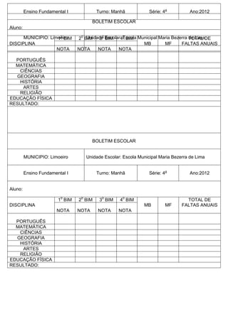 Ensino Fundamental I Turno: Manhã Série: 4a
Ano:2012
Aluno:
DISCIPLINA
10
BIM 20
BIM 30
BIM 40
BIM
MB MF
TOTAL DE
FALTAS ANUAIS
NOTA NOTA NOTA NOTA
PORTUGUÊS
MATEMÁTICA
CIÊNCIAS
GEOGRAFIA
HISTÓRIA
ARTES
RELIGIÃO
EDUCAÇÃO FÍSICA
RESULTADO:
BOLETIM ESCOLAR
MUNICIPIO: Limoeiro Unidade Escolar: Escola Municipal Maria Bezerra de Lima
Ensino Fundamental I Turno: Manhã Série: 4a
Ano:2012
Aluno:
DISCIPLINA
10
BIM 20
BIM 30
BIM 40
BIM
MB MF
TOTAL DE
FALTAS ANUAIS
NOTA NOTA NOTA NOTA
PORTUGUÊS
MATEMÁTICA
CIÊNCIAS
GEOGRAFIA
HISTÓRIA
ARTES
RELIGIÃO
EDUCAÇÃO FÍSICA
RESULTADO:
BOLETIM ESCOLAR
MUNICIPIO: Limoeiro Unidade Escolar: Escola Municipal Maria Bezerra de Lima
 