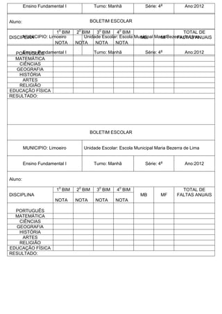 Ensino Fundamental I Turno: Manhã Série: 4a
Ano:2012
Aluno:
DISCIPLINA
10
BIM 20
BIM 30
BIM 40
BIM
MB MF
TOTAL DE
FALTAS ANUAIS
NOTA NOTA NOTA NOTA
PORTUGUÊS
MATEMÁTICA
CIÊNCIAS
GEOGRAFIA
HISTÓRIA
ARTES
RELIGIÃO
EDUCAÇÃO FÍSICA
RESULTADO:
BOLETIM ESCOLAR
MUNICIPIO: Limoeiro Unidade Escolar: Escola Municipal Maria Bezerra de Lima
Ensino Fundamental I Turno: Manhã Série: 4a
Ano:2012
Aluno:
DISCIPLINA
10
BIM 20
BIM 30
BIM 40
BIM
MB MF
TOTAL DE
FALTAS ANUAIS
NOTA NOTA NOTA NOTA
PORTUGUÊS
MATEMÁTICA
CIÊNCIAS
GEOGRAFIA
HISTÓRIA
ARTES
RELIGIÃO
EDUCAÇÃO FÍSICA
RESULTADO:
BOLETIM ESCOLAR
MUNICIPIO: Limoeiro Unidade Escolar: Escola Municipal Maria Bezerra de Lima
Ensino Fundamental I Turno: Manhã Série: 4a
Ano:2012
 