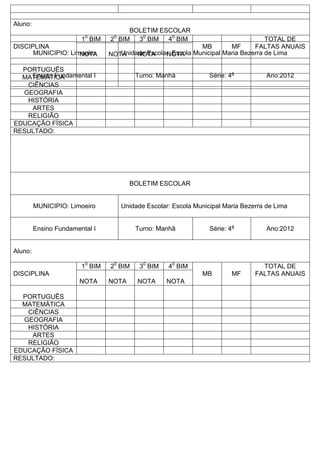Aluno:
DISCIPLINA
10
BIM 20
BIM 30
BIM 40
BIM
MB MF
TOTAL DE
FALTAS ANUAIS
NOTA NOTA NOTA NOTA
PORTUGUÊS
MATEMÁTICA
CIÊNCIAS
GEOGRAFIA
HISTÓRIA
ARTES
RELIGIÃO
EDUCAÇÃO FÍSICA
RESULTADO:
BOLETIM ESCOLAR
MUNICIPIO: Limoeiro Unidade Escolar: Escola Municipal Maria Bezerra de Lima
Ensino Fundamental I Turno: Manhã Série: 4a
Ano:2012
Aluno:
DISCIPLINA
10
BIM 20
BIM 30
BIM 40
BIM
MB MF
TOTAL DE
FALTAS ANUAIS
NOTA NOTA NOTA NOTA
PORTUGUÊS
MATEMÁTICA
CIÊNCIAS
GEOGRAFIA
HISTÓRIA
ARTES
RELIGIÃO
EDUCAÇÃO FÍSICA
RESULTADO:
BOLETIM ESCOLAR
MUNICIPIO: Limoeiro Unidade Escolar: Escola Municipal Maria Bezerra de Lima
Ensino Fundamental I Turno: Manhã Série: 4a
Ano:2012
 