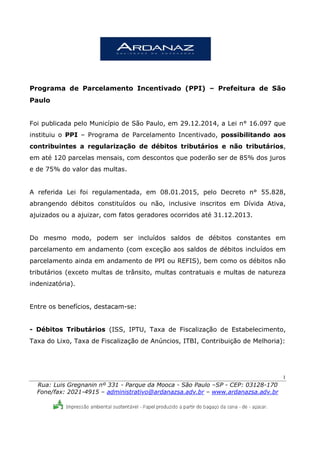 1
Rua: Luis Gregnanin nº 331 - Parque da Mooca - São Paulo –SP - CEP: 03128-170
Fone/fax: 2021-4915 – administrativo@ardanazsa.adv.br – www.ardanazsa.adv.br
Programa de Parcelamento Incentivado (PPI) – Prefeitura de São
Paulo
Foi publicada pelo Município de São Paulo, em 29.12.2014, a Lei n° 16.097 que
instituiu o PPI – Programa de Parcelamento Incentivado, possibilitando aos
contribuintes a regularização de débitos tributários e não tributários,
em até 120 parcelas mensais, com descontos que poderão ser de 85% dos juros
e de 75% do valor das multas.
A referida Lei foi regulamentada, em 08.01.2015, pelo Decreto n° 55.828,
abrangendo débitos constituídos ou não, inclusive inscritos em Dívida Ativa,
ajuizados ou a ajuizar, com fatos geradores ocorridos até 31.12.2013.
Do mesmo modo, podem ser incluídos saldos de débitos constantes em
parcelamento em andamento (com exceção aos saldos de débitos incluídos em
parcelamento ainda em andamento de PPI ou REFIS), bem como os débitos não
tributários (exceto multas de trânsito, multas contratuais e multas de natureza
indenizatória).
Entre os benefícios, destacam-se:
- Débitos Tributários (ISS, IPTU, Taxa de Fiscalização de Estabelecimento,
Taxa do Lixo, Taxa de Fiscalização de Anúncios, ITBI, Contribuição de Melhoria):
 