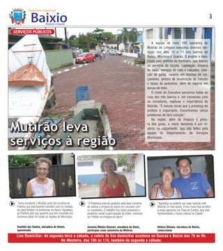 3

SERVIÇOS PÚBLICOS

                                                                                                               A equipe de mais 100 operários do
                                                                                                           Mutirão de Limpeza executou diversos ser-
                                                                                                           viços nos dias 10 e 11 nos bairros do
                                                                                                           Baixio, Mosteiro e Guaraú. O projeto é idea-
                                                                                                           lizado pelo prefeito de Itanhaém, que liderou
                                                                                                           os serviços de roçada, capinação, limpeza
                                                                                                           de valas, varrição de ruas e calçadas, caia-
                                                                                                           ção de guias, reparos em trechos de cal-
                                                                                                           çamento, pintura de sinalização de trânsito
                                                                                                           e faixas de pedestres, além de reparos em
                                                                                                           bocas-de-lobo.
                                                                                                               O chefe do Executivo percorreu todas as
                                                                                                           ruas dos três bairros e, em conversas com
                                                                                                           os moradores, explicou a importância do
                                                                                                           Mutirão. “É nessas horas que a presença do
                                                                                                           prefeito é importante. Encontramos vários
                                                                                                           problemas de fácil solução”.
                                                                                                               Na região, além da limpeza e pintu-


Mutirão leva                                                                                               ra das guias, a maior demanda é por re-
                                                                                                           paros no calçamento, que são feitos pela
                                                                                                           equipe do Departamento de Serviços


serviços à região                                                                                          Municipais.




 “Acho excelente o Mutirão junto da iniciativa do    “A Prefeitura está de parabéns pela bela iniciativa          “Agradeço ao prefeito por estar fazendo este
 Prefeito que está fazendo reuniões com os morado-   de realizar a limpeza do bairro em conjunto com              Mutirão no meu bairro. Ficou muito boa também
 res para debater os problemas do bairro. Agradeço   os moradores. O trabalho fica muito prazeroso e              a praça japonesa (na Praia do Sonho), que está
 ao Prefeito pelo seu governo que tem investido em   produtivo vendo a participação de todos, inclusive           representando a nossa colônia na Cidade”
 inúmeras obras em todas as regiões do Município.    do Prefeito na limpeza do bairro”.


 Ivanilda dos Santos, moradora do Baixio,            Janaina Ribeiro Gennari, moradora do Oásis,                  Helena Oikawa, moradora do Baixio,
 aposentada                                          participou como voluntária do Mutirão                        comerciante

 Lixo Domiciliar: de segunda-feira a sábado, a coleta de lixo domiciliar acontece no Guaraú e Baixio das 7h às 8h.
                           No Mosteiro, das 10h às 11h, também de segunda a sábado.
 