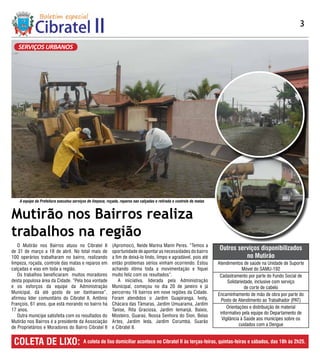 3

   SERVIÇOS URBANOS




    A equipe da Prefeitura executou serviços de limpeza, roçada, reparos nas calçadas e retirada e controle de matas


Mutirão nos Bairros realiza
trabalhos na região
    O Mutirão nos Bairros atuou no Cibratel II              (Apromoci), Neide Marina Marin Peres. “Temos a
de 31 de março a 18 de abril. No total mais de              oportunidade de apontar as necessidades do bairro
                                                                                                                       Outros serviços disponibilizados
100 operários trabalharam no bairro, realizando             a fim de deixá-lo lindo, limpo e agradável, pois até                 no Mutirão
limpeza, roçada, controle das matas e reparos em            então problemas sérios vinham ocorrendo. Estou             Atendimentos de saúde na Unidade de Suporte
calçadas e vias em toda a região.                           achando ótima toda a movimentação e fiquei                               Móvel do SAMU-192
    Os trabalhos beneficiaram muitos moradores              muito feliz com os resultados”.                             Cadastramento por parte do Fundo Social de
desta populosa área da Cidade. “Pela boa vontade                A iniciativa, liderada pela Administração                   Solidariedade, inclusive com serviço
e os esforços da equipe da Administração                    Municipal, começou no dia 20 de janeiro e já                              de corte de cabelo
Municipal, dá até gosto de ser itanhaense”,                 percorreu 16 bairros em nove regiões da Cidade.            Encaminhamento de mão de obra por parte do
afirmou líder comunitário do Cibratel II, Antônio           Foram atendidos o Jardim Guapiranga, Ivoty,                  Posto de Atendimento ao Trabalhador (PAT)
François, 61 anos, que está morando no bairro há            Chácara das Tâmaras, Jardim Umuarama, Jardim
                                                                                                                            Orientações e distribuição de material
17 anos.                                                    Tanise, Rita Graciosa, Jardim Iemanjá, Baixio,
                                                                                                                        informativo pela equipe do Departamento de
    Outra munícipe satisfeita com os resultados do          Mosteiro, Guaraú, Nossa Senhora do Sion, Belas
                                                                                                                         Vigilância à Saúde aos munícipes sobre os
Mutirão nos Bairros é a presidente da Associação            Artes, Jardim Ieda, Jardim Corumbá, Suarão
                                                                                                                                   cuidados com a Dengue
de Proprietários e Moradores do Bairro Cibratel II          e Cibratel II.


 COLETA DE LIXO:                          A coleta de lixo domiciliar acontece no Cibratel II às terças-feiras, quintas-feiras e sábados, das 18h às 2h25.
 