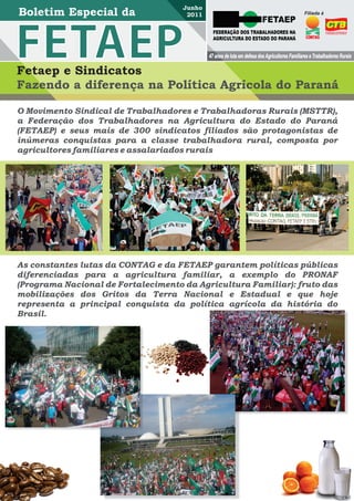 Junho
                                      2011                                                     Filiada à



                                               FEDERAÇÃO DOS TRABALHADORES NA
                                               AGRICULTURA DO ESTADO DO PARANÁ


                                             47 anos de luta em defesa dos Agricultores Familiares e Trabalhadores Rurais

Fetaep e Sindicatos
Fazendo a diferença na Política Agrícola do Paraná

O Movimento Sindical de Trabalhadores e Trabalhadoras Rurais (MSTTR),
a Federação dos Trabalhadores na Agricultura do Estado do Paraná
(FETAEP) e seus mais de 300 sindicatos filiados são protagonistas de
inúmeras conquistas para a classe trabalhadora rural, composta por
agricultores familiares e assalariados rurais




As constantes lutas da CONTAG e da FETAEP garantem políticas públicas
diferenciadas para a agricultura familiar, a exemplo do PRONAF
(Programa Nacional de Fortalecimento da Agricultura Familiar): fruto das
mobilizações dos Gritos da Terra Nacional e Estadual e que hoje
representa a principal conquista da política agrícola da história do
Brasil.
 