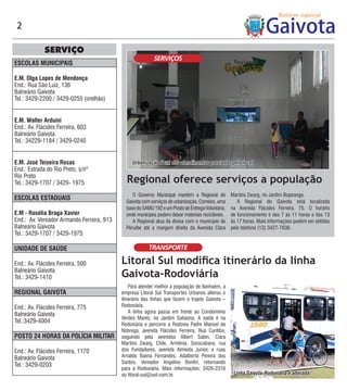 2

             SERVIÇO
                                                          SERVIÇOS
ESCOLAS MUNICIPAIS

E.M. Olga Lopes de Mendonça
End.: Rua São Luiz, 136
Balneário Gaivota
Tel.: 3429-2200 / 3429-0255 (orelhão)


E.M. Walter Arduini
End.: Av. Flácides Ferreira, 603
Balneário Gaivota
Tel.: 34229-1184 / 3429-0240


E.M. José Teixeira Rosas                        Urbanização é um dos atendimentos prestados pelo local
End.: Estrada do Rio Preto, s/nº
Rio Preto
Tel.: 3429-1707 / 3429- 1975                 Regional oferece serviços a população
                                                O Governo Municipal mantém a Regional do          Martins Zwarg, no Jardim Bopiranga.
ESCOLAS ESTADUAIS                            Gaivota com serviços de urbanização, Correios, uma      A Regional do Gaivota está localizada
                                             base do SAMU 192 e um Posto de Entrega Voluntária,   na Avenida Flácides Ferreira, 75. O horário
E.M - Rosélia Braga Xavier                   onde munícipes podem deixar materiais recicláveis.   de funcionamento é das 7 às 11 horas e das 13
End.: Av. Vereador Armando Ferreira, 913        A Regional atua da divisa com o município de      às 17 horas. Mais informações podem ser obtidas
Balneário Gaivota                            Peruíbe até a margem direita da Avenida Clara        pelo telefone (13) 3427-7636.
Tel.: 3429-1707 / 3429-1975

UNIDADE DE SAÚDE                                        TRANSPORTE

End.: Av. Flácides Ferreira, 500           Litoral Sul modifica itinerário da linha
Balneário Gaivota
Tel.: 3429-1410                            Gaivota-Rodoviária
                                               Para atender melhor a população de Itanhaém, a
REGIONAL GAIVOTA                           empresa Litoral Sul Transportes Urbanos alterou o
                                           itinerário das linhas que fazem o trajeto Gaivota –
End.: Av. Flácides Ferreira, 775           Rodoviária.
                                               A linha agora passa em frente ao Condomínio
Balneário Gaivota
                                           Verdes Mares, no Jardim Sabaúna. A saída é na
Tel.:3429-4004
                                           Rodoviária e percorre a Rodovia Padre Manoel da
                                           Nóbrega, avenida Flácides Ferreira, Rua Curitiba,
POSTO 24 HORAS DA POLÍCIA MILITAR          seguindo pela avenidas Albert Sabin, Clara
                                           Martins Zwarg, Chile, Armênia, Sorocabana, rua
End.: Av. Flácides Ferreira, 1170          dos Fundadores, avenida Almeida Junior, e ruas
Balneário Gaivota                          Arnaldo Baena Fernandes, Adalberto Pereira dos
                                           Santos, Vereador Angelino Bonfiri, retornando
Tel.: 3429-0203
                                           para a Rodoviária. Mais informações: 3426-2316
                                           ou litoral-sul@uol.com.br.                              Linha Gaivota-Rodoviária é alterada
 
