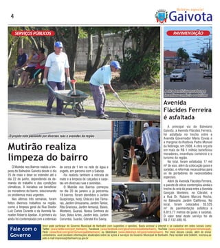4

      SERVIÇOS PÚBLICOS                                                                                                                        PAVIMENTAÇÃO




                                                                                                                                       A obra beneficiou moradores e
                                                                                                                                       incentivou comércio e o turismo

                                                                                                                                      Avenida
                                                                                                                                      Flácides Ferreira
                                                                                                                                      é asfaltada
                                                                                                                                         A principal via do Balneário
                                                                                                                                      Gaivota, a Avenida Flácides Ferreira,
 O projeto está passando por diversas ruas e avenidas da região                                                                       foi asfaltada no trecho entre a
                                                                                                                                      Avenida Governador Mario Covas e
                                                                                                                                      a marginal da Rodovia Padre Manoel
Mutirão realiza                                                                                                                       da Nóbrega, em 2008. A obra orçada
                                                                                                                                      em mais de R$ 1 milhão beneficiou

limpeza do bairro
                                                                                                                                      moradores, incentivou comércio e o
                                                                                                                                      turismo da região.
                                                                                                                                         No total, foram asfaltadas 17 mil
    O Mutirão nos Bairros realiza a lim-   de cerca de 1 km na rede de água e                                                         m² de vias, além da colocação guias e
peza do Balneário Gaivota desde o dia      esgoto, em parceria com a Sabesp.                                                          sarjetas, e reformas necessárias para
                                                                                                                                      os de portadores de necessidades
25 de maio e deve se estender até o           Foi realizda também a retirada de
                                                                                                                                      especiais.
dia 22 de junho, dependendo da de-         mato e a limpeza de calçadas e sarje-
                                                                                                                                         Além da Avenida Flácides Ferreira,
manda de trabalho e das condições          tas em diversas ruas e avenidas.
                                                                                                                                      o pacote de obras contemplou ainda o
climáticas. A iniciativa vai beneficiar       O Mutirão nos Bairros começou
                                                                                                                                      trecho da orla da praia entre a Avenida
os moradores do bairro, solucionando       no dia 20 de janeiro e já percorreu
                                                                                                                                      Gonçalo Monteiro, no Cibratel, e
os problemas mais urgentes.                18 bairros. Foram atendidos o Jardim                                                       a Rua Dr. Rubens Marcos Rocha,
    Nas últimas três semanas, foram        Guapiranga, Ivoty, Chácara das Tâma-                                                       no Balneário Jardim Califórnia. No
feitos diversos trabalhos na região,       ras, Jardim Umuarama, Jardim Tanise,                                                       local, foram colocados 35.525
como a limpeza geral da Rua Doutor         Rita Graciosa, Jardim Iemanjá, Baixio,                                                     m² de pavimentação asfáltica e
Luiz Carlos Durante e da Avenida Ve-       Mosteiro, Guaraú, Nossa Senhora do                                                         6.815,77 metros de guias e sarjetas.
reador Roberto Apelian. A primeira via     Sion, Belas Artes, Jardim Ieda, Jardim                                                     O valor total deste serviço foi de
ainda foi contemplada com a extensão       Corumbá, Suarão, Cibratel II e Savoy.                                                      R$ 2.132.489,16.
                            Você pode participar do Governo Municipal de Itanhaém com sugestões e opiniões. Basta acessar a internet e se cadastrar em redes sociais como
 Fale com o                 Twitter (www.twitter.com/pref_itanhaem), Facebook (www.facebook.com/governomunicipaldeitanhaem), YouTube (www.youtube.com/governomunicipal),
                            Flickr (www.flickr.com/governomunicipaldeitanhaem) ou SlideShare (www.slideshare.net/governodeitanhaem). Por meio desses canais, além de enviar
 Governo                    comentários, você receberá informações atualizadas sobre as ações e serviços do Governo Municipal de Itanhaém. Para receber este boletim, inscreva-se
                            pelo e-mail imprensa@itanhaem.sp.gov.br
 