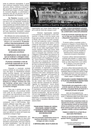 todas as potências imperialistas. E ainda
hoje continuam resistindo! Outros milhões
de jovens, idosos, mulheres e crianças fo-
gem da guerra, tentando atravessar o Me-
diterrâneo para chegar a Europa, acaban-
do morrendo afogados, ou amontoados e
passando todo tipo de penúrias nos cam-
pos de refugiados nas fronteiras!
Na Palestina ocupada a juven-
tude indomável luta incansavelmente por
sua terra e por sua liberdade roubada pe-
los colonos sionistas-fascistas de Israel,
esse ocupante que pretende acabar com a
resistência palestina massacrando a juven-
tude e as mulheres palestinas, e prendem
dezenas de milhares de crianças e jovens
em suas masmorras, torturando e assassi-
nando diariamente esse martirizado povo!
Há milhares de outros exemplos da
luta dos trabalhadores e da juventude
explorada contra os ataques dos capi-
talistas e do imperialismo: É preciso
unificar internacionalmente a luta
dos explorados contra os parasitas
imperialistas!
Os combates decisivos
estão para acontecer
Os trabalhadores não se rendem, os
que se renderam e entregam nossa
luta são as direções colaboracionistas.
É preciso centralizar a luta da
juventude explorada em um só
combate internacional
Enquanto a juventude combate
contra a retirada de seus direitos e luta por
uma vida digna, os trabalhadores também
sofrem enormes ataques, com demissões
em massa, diminuição dos salários, aumen-
to da jornada de trabalho, retirada de suas
conquistas históricas... é hora que o com-
bate da juventude explorada e dos traba-
lhadores se unifique, inclusive por cima
das fronteiras, porque essa é uma luta
única, pelas mesmas demandas e contra
os mesmos inimigos!
	 Para isso é preciso que as orga-
nizações operárias e da juventude tomem
como parte de seu programa e levantem
uma grande luta internacional contra o im-
perialismo e seus planos de fome e miséria
para os explorados!
Que a ANEL e todos os sindicatos
combativos, como a CSP-Conlutas, Inter-
sindical, unifiquem suas lutas, que a UNE,
UBES, CUT, CTB, MST e MTST rompam
com o governo e as burocracias e aristocra-
cias operárias, para lutar como um só punho
contra o imperialismo e seus governos la-
caios que aplicam os planos de miséria dos
capitalistas a sangue e fogo!
É necessário, imediatamente, que
unifiquemos nosso combate de baixo para
cima, com organismos de desempregados,
demitidos e terceirizados, para que a maioria
da classe trabalhadora – que não está em
nenhum sindicato – possa lutar junto às
organizações que nossa classe colocou de
pé à custa de muita luta, sangue e suor!
Diversas organizações operárias
e da juventude se centralizam a nível inter-
nacional, e chegou a hora de colocar suas
forças para que este combate triunfe, não só
no Brasil, mas em todo o mundo! Levantan-
do uma luta audaciosa contra o imperialis-
mo, contra suas guerras de rapina e contra
a farsa de “luta contra o terrorismo” para es-
magam as revoluções e o povo sublevado!
É hora de que estas organizações interna-
cionais coloquem todas suas forças neste
combate decisivo, para finalmente romper o
cerco à revolução síria, iemenita e de todo
o Magreb e Oriente Médio que sobrevive na
resistência! Para que os trabalhadores da
Europa rompam com os políticos “de esquer-
da”, como a Syriza e o PODEMOS, que não
são mais que a esquerda dos banqueiros,
carcereiros dos trabalhadores e da juventu-
de! Que na América Latina lute contra a far-
sa já decadente da “revolução bolivariana”,
que submeteu os explorados a condições
de maquiladora e pretende aprofundar este
ataque! Seja essa “velha esquerda”, dos bo-
livarianos e dos Castro, entregando Cuba ao
imperialismo... seja essa “nova esquerda” do
Syriza-PODEMOS-FIT, que ainda querem
que acreditemos que este sistema podre,
decadente e repressor pode nos dar algu-
ma das nossas mais mínimas demandas,
e ainda caluniam chamando de “bárbaros”,
“agentes do imperialismo”, “povos atrasa-
dos” e até de “terroristas” os que ousaram
se levantar contra tanta injustiça e pelo pão!
O imperialismo, para sair da sua crise, não
pode dar nem uma gota sequer de democra-
cia para os explorados... ele vem por tudo, e
virá com mais retirada de direitos, repressão
e massacre! BASTA! É hora de que os tra-
balhadores, a juventude explorada e o povo
pobre sejam a verdadeira alternativa a este
sistema falido!
TIRAM NOSSO TRABALHO, NOSSA
EDUCAÇÃO, NOSSO FUTURO
E QUANDO OUSAMOS LUTAR NOS
REPRIMEM, NOS PRENDEM E
NOS MASSACRAM!
BASTA!
Nós da juventude trabalhadora temos as
mesmas demandas e os mesmos
inimigos em todo o mundo:
O IMPERIALISMO, SEUS PLANOS DE
FOME, E SEUS GOVERNOS LACAIOS
REPRESSORES DOS TRABALHADORES,
DA JUVENTUDE E DOS EXPLORADOS!
A luta da juventude explorada deve ser
um só fogo que incendeie Wall Street,
o Maastricht imperialista e Tóquio das
transnacionais!
É preciso unificar o combate contra o
massacre no Magreb e Oriente Médio! De
todas as organizações operárias, estudantis
e de luta temos que enviar armas,
alimentos, medicamentos, e voluntários
para que triunfe a luta da resistência
operária síria! É preciso paralisar a
maquinaria de guerra imperialista!
É preciso unificar internacionalmente o
combate pelo trabalho e o salário digno,
pela divisão das horas de trabalho entre
todas as mãos disponíveis e com salário
de 15 dólares a hora para todos os
trabalhadores do mundo!
É preciso unificar internacionalmente a luta
pela educação e a saúde pública, gratuita e de
qualidade! Basta de bolsas de miséria! Chega
de estágios escravos! 4 horas de estudo e 4
horas de trabalho bancadas pela patronal e o
estado, pagas a 15 dólares a hora!
EDUCAÇÃO E SAÚDE PRIMEIRO PARA
O FILHO DO OPERÁRIO E DEPOIS PARA
O FILHO DO BURGUÊS!
Expropriação sem pagamento e sob o
controle operário de todas as escolas
privadas e da igreja! Basta de financiar a
educação privada e da igreja!
NÃO AO PAGAMENTO DA
FRAUDULENTA DÍVIDA EXTERNA COM A
QUAL O IMPERIALISMO EXPLORA SUAS
COLONIAS E SEMICOLONIAS!
Nós trabalhadores produzimos todas as
riquezas do mundo, e quando os parasi-
tas imperialistas entram em bancarrota
somos os primeiros a sofrer as penúrias
deste sistema podre que nem sequer nos
garante o direito a sermos explorados.
TEMOS O DIREITO A LUTAR PELO
QUE NOS PERTENCE:
Somos os que produzimos todas as ri-
quezas! Somos os que fazemos o mundo
funcionar!
É PRECISO EXPROPRIAR OS
EXPROPRIADORES!
Continua na Contracapa
 