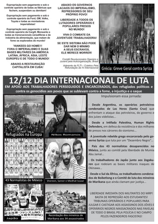 Expropriação sem pagamento e sob o
controle operário de todas as fábricas que
fechem, suspendam ou demitam!
Expropriação sem pagamento e sob o
controle operário da Ford, GM, Volks,
Toyota e todas as montadoras
imperialistas!
Expropriação sem pagamento e sob o
controle operário da Cargill, Monsanto e
todas as transnacionais cerealíferas e da
indústria da alimentação, que matam de
fome os explorados do mundo!
YANKEES GO HOME!!!
FORA O IMPERIALISMO E SUAS
BASES MILITARES DA AMÉRICA
LATINA, ÁFRICA, ÁSIA, LESTE
EUROPEU E DE TODO O MUNDO!
ABAIXO A RESTAURAÇÃO
CAPITALISTA EM CUBA!
ABAIXO OS GOVERNOS
LACAIOS DO IMPERIALISMO,
REPRESSORES DE SEU
PRÓPRIO POVO!
LIBERDADE A TODOS OS
LUTADORES OPERÁRIOS E
POPULARES PRESOS
NO MUNDO!
VIVA O COMBATE DA
JUVENTUDE TRABALHADORA!
SE ESTE SISTEMA NÃO PODE
DAR NEM O MÍNIMO
A SEUS ESCRAVOS,
ELE MERECE MORRER!
Comitê Revolucionário Operário e
Juvenil pela Autoorganização, Brasil
Aderente da FLTI – Coletivo Pela
Refundação da IV Internacional
Impulsionam essa jornada:
- Desde Argentina, os operários petroleiros
condenados de Las Heras (Santa Cruz) que
enfrentam o ataque das petroleiras, do governo e
dos juízes videlistas...
- Desde a Intifada Palestina, Human Rights
Defenders, em defesa da resistência e dos milhares
de presos nos cárceres do sionismo...
- A juventude rebelde grega encarcerada pelo go-
verno Syriza que luta por um “Dezembro Negro”...
- Pais dos 43 normalistas desaparecidos no
México, junto ao comitê pela liberdade de Mumia
Abu Jamal...
- Os trabalhadores do Japão junto aos Zegaku-
ren que rodeiam as bases militares inaques de
Okinawa...
- Desde o Sul da África, os trabalhadores condena-
dos de Boiketlong e o Comitê de luta dos mineiros
de Marikana que ainda clamam por justiça...
LIBERDADE IMEDIATA DOS MILITANTES DO MRP!
BASTA DE REPRESSÃO AOS ESTUDANTES!
TRIBUNAIS OPERÁRIOS E POPULARES PARA
JULGAR E CASTIGAR AOS ASSASSINOS DOS JÓVES E
OPERÁRIOS NEGROS MASSACRADOS NAS FAVELAS
DE TODO O BRASIL PELA POLÍCIA E NO CAMPO
PELOS FAZENDEIROS FASCISTAS!
12/12 DIA INTERNACIONAL DE LUTAEM APOIO AOS TRABALHADORES PERSEGUIDOS E ENCARCERADOS, dos refugiados políticos e
contra os genocídios aos povos que se sublevam contra a fome, a injustiça e o saque
 