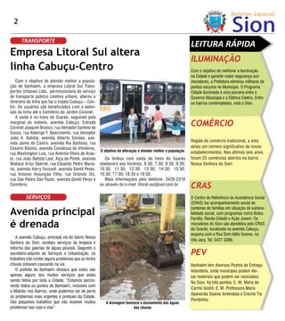 2

      TRANSPORTE
                                                                                                              LEITURA RÁPIDA
Empresa Litoral Sul altera
                                                                                                              ILUMINAÇÃO
linha Cabuçu-Centro                                                                                           Com o objetivo de melhorar a iluminação
                                                                                                              na Cidade e garantir maior segurança aos
    Com o objetivo de atender melhor a popula-                                                                moradores, a Prefeitura eliminou milhares de
ção de Itanhaém, a empresa Litoral Sul Trans-                                                                 pontos escuros no Município. O Programa
por tes Urbanos Ltda., permissionária do serviço                                                              Cidade Iluminada é uma parceria entre o
de transpor te público coletivo urbano, alterou o                                                             Governo Municipal e a Elétrica Elektro. Entre
itinerário da linha que faz o trajeto Cabuçu – Cen-                                                           os bairros contemplados, está o Sion.
tro. Os usuários são beneficiados com a exten-
são da linha até o Cemitério do Jardim Coronel.
    A saída é no trevo do Suarão, seguindo pela
marginal da rodovia, avenida Cabuçu, Estrada
Coronel Joaquim Branco, rua Vereador Santino de
                                                                                                              COMÉRCIO
Souza, rua Alderige F. Nascimento, rua Vereador
João A. Batista; avenida Alber to Simões, ave-
                                                                                                              Região de comércio tradicional, a área
nida Jaime de Castro, avenida Rui Barbosa, rua
Cesário Bastos, avenida Condessa de Vimieiros,                                                                atraiu um número significativo de novos
                                                       O objetivo da alteração é atender melhor a população   estabelecimentos. Nos últimos seis anos,
rua Washington Luis, rua Antonio Olívio de Araú-
jo, rua João Batista Leal, Alça da Ponte, avenida         Os ônibus com saída do trevo do Suarão              foram 23 comércios aber tos no bairro
Wallace Ar tur Skerret, rua Eduardo Pedro Maria-       obedecerá aos horários: 6:30; 7:30; 8:30; 9:30;        Nossa Senhora do Sion.
no, avenida Harry Forssell, avenida Gentil Peres,      10:30; 11:30; 12:30; 13:30; 14:30; 15:30;
rua Antonio Assunção Filho, rua Orlando Diz,           16:30; 17:30; 18:30 e 19:30.
rua São Pedro São Paulo, avenida Gentil Perez e           Mais informações pelo telefone: 3426-2316
Cemitério.                                             ou através do e-mail: litoral-sul@uol.com.br.
                                                                                                              CRAS
         SERVIÇOS                                                                                             O Centro de Referência da Assistência Social
                                                                                                              (CRAS) faz acompanhamento social de

Avenida principal
                                                                                                              centenas de famílias em situação de vulnera-
                                                                                                              bilidade social, com programas como Bolsa
                                                                                                              Família, Renda Cidadã e Ação Jovem. Os
é drenada                                                                                                     moradores do Sion são atendidos pelo CRAS
                                                                                                              do Suarão, localizado na avenida Cabuçu,
                                                                                                              esquina com a Rua Dom Idílio Soares, na
   A avenida Cabuçu, principal via do bairro Nossa
                                                                                                              Vila Jacy. Tel: 3427 3286.
Senhora do Sion, recebeu serviços de limpeza e
reforma das galerias de águas pluviais. Segundo o
secretário-adjunto de Serviços e Urbanização, os                                                              PEV
trabalhos irão conter alguns problemas que as fortes
chuvas estavam causando na via.                                                                               Itanhaém tem diversos Postos de Entrega
   O prefeito de Itanhaém destaca que estes são                                                               Voluntária, onde munícipes podem dei-
apenas alguns dos muitos serviços que estão                                                                   xar materiais que podem ser reciclados.
sendo feitos por toda a Cidade. “Estamos percor-                                                              No Sion, há três pontos: E. M. Maria do
rendo todos os pontos de Itanhaém, inclusive com
                                                                                                              Carmo Sodré; E. M. Professora Maria
o Mutirão nos Bairros, onde podemos ver de perto
                                                                                                              Aparecida Soares Amêndola e Creche Tia
os problemas mais urgentes e pontuais da Cidade.
                                                                                                              Pombinha.
São pequenos trabalhos que vão resolver muitos            A drenagem favorece o escoamento das águas
problemas nas ruas e vias”.                                               das chuvas
 