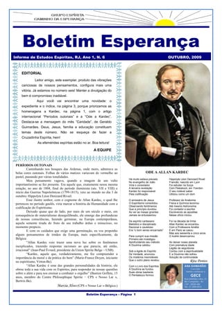 Boletim Esperança
Informe de Estudos Espíritas, RJ, Ano 1, N. 6                                                                       OUTUBRO, 2009



     EDITORIAL
              Leitor amigo, este exemplar, produto das vibrações
     cariciosas de nossos pensamentos, configura mais uma
     vitória. Já estamos no número seis! Manter a divulgação do
     bem é compromisso inadiável.
                Aqui você vai encontrar uma novidade: o
     expediente e o índice, na página 3, porque priorizamos as
     homenagens a Kardec, na página 1, com o artigo
     internacional “Períodos outonais” e a “Ode a Kardec”.
     Destaca-se a mensagem do mês ”Caridade”, de Geraldo
     Guimarães. Deus, Jesus, família e educação constituem
     temas deste número. Não se esqueça de fazer a
     Cruzadinha Espírita, hein!
                As efemérides espíritas estão no ar. Boa leitura!
                                                    O Espiritismo está no ar. Boa l

                                                   itura!A EQUIPE



 PERÍODOS OUTONAIS
          Caminhando nos bosques das Ardenas, onde moro, admirava as
 belas cores outonais. Folhas de vários matizes variavam do vermelho ao                             ODE A ALLAN KARDEC
 pastel, passando por várias tonalidades.
                                                                                      Há muito estava previsto      Hippolyte Léon Denizard Rivail
          Meu pensamento vagava, quando a imagem de um vulto                          No evangelho de João          Francês, nascido em Lyon
 importantíssimo se fez presente. Era aquele que, exatamente nessa mesma              Viria o consolador            Foi estudar na Suiça
 estação, no ano de 1804, final do período iluminista (séc. VII e VIII) e             A terceira revelação          Com Pestalozzi, em Yverdon
 início das Guerras Napoleônicas (1799-1815), veio ao mundo no dia 3 de               Kardec foi responsável        O seu notável saber
                                                                                      Pela codificação              Utilizou como um dom
 outubro: Hippolyte Léon Denizard Rivail.
          Esse ilustre senhor, com o cognome de Allan Kardec, o qual lhe              O emissário de Jesus          Professor de Anatomia
 pertenceu no período gaulês, viria marcar a história da Humanidade com a             O Espiritismo consolidou      Física e Química lecionou
                                                                                      Observando fenômenos          Até mesmo Astronomia
 codificação do Espiritismo.                                                          Que a princípio duvidou       Foi contador e escritor
          Deixado quase que de lado, por mais de um século e meio, em                 Ao ver as mesas girantes      Escrevendo as apostilas
 consequência do materialismo desequilibrado, ele emerge das profundezas              Jamais se entusiasmou         Nesse ofício iniciou
 de nossas consciências, fazendo germinar, na Europa contemporânea,
                                                                                      De espírito cartesiano        Foi na década de trinta
 aquela semente tirada do fruto de seu trabalho árduo e minucioso, no                 Metódico e disciplinado       Allan Kardec se encantou
 momento propício.                                                                    Racional e cauteloso          Com a Professora Amélie
          E com os cuidados que exige uma germinação, eu vos proponho                 Era “o bom senso encarnado”   E em Paris se casou
                                                                                                                    Mas aos sessenta e cinco anos
 alguns pensamentos de irmãos da Europa, mais especificamente, da                     Para cumprir sua missão       O ilustre desencarnou
 Bélgica:                                                                             Primeiro ele investigou
          “Allan Kardec veio trazer uma nova luz sobre os fenômenos                   Aprofundando seu método       Ao deixar nosso planeta
 inexplicados, trazendo respostas racionais ao que parecia, até então,                A Doutrina validou            Com prematura idade
                                                                                                                    Legião de seguidores
 irracional” (Jean-Paul Évrard, presidente da Union Spirite Belge – USB).             Sob a égide do Espírito       Contou com a espiritualidade
          “Kardec, aquele que, verdadeiramente, me fez compreender a                  De Verdade, anunciou          E a Doutrina não sofreu
 importância da moral e da prática do bem” (Marie-France Doyen, iniciante             Os mistérios insondáveis      Solução de continuidade
 no espiritismo, Virton-Be).                                                          Que o outro plano revelou                      Rita Pontess
          “Allan Kardec é uma das grandes personalidades da história; ele             Com o Livro dos Espíritos
 obrou toda a sua vida com os Espíritos, para responder às nossas questões            A Doutrina se fundou
 sobre o além e para nos ensinar a combater o orgulho” (Bastien Goffete, 15           Suas obras basilares
                                                                                      O Pentateuco formou
 anos, membro do Centre Philosophique Spirite − CPS « Nosso Lar »,
 Bertrix-Be).
                                 Marcia Alves (CPS « Nosso Lar »-Bélgica )

                                                    Boletim Esperança – Página 1
 