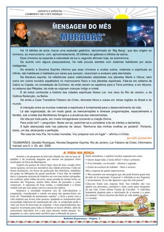 Éramosfelizes, como felizes eram as oportunidades de
                                                                           ouvir o nosso mais fluente orador. Sorriso fácil e presença
                                                                           agradável em qualquer ocasião, ele sempre soube orientar
                                                                           com o aconselhamento gentil. Houve dia em que desafiado a




          Há 15 bilhões de anos, houve uma explosão galáctica, denominada de “Big Bang”, que deu origem ao
  Universo, ao macrocosmo, com, aproximadamente, 25 bilhões de galáxias e trilhões de astros.
          Esse Universo se expande à velocidade da luz e, segundo afirmam hoje, se autorrenova.
          De acordo com alguns pesquisadores, há nele poucas estrelas com sistemas habitáveis por seres
  inteligentes.
          No entanto a Doutrina Espírita informa que esse Universo e muitos outros, materiais e espirituais ao
  infinito, são habitáveis e habitados por seres que pensam, raciocinam e evoluem pela eternidade.
          Na literatura espírita, há referências sobre coletividades adiantadas nos planetas Marte e Vênus, bem
  como em outros mundos espalhados no macrocosmo físico e nos planetas espirituais. Fala-se em sistema de
  Cabra ou Capela, na constelação de Cocheiro, de onde vieram os capelinos para a Terra primitiva, e em Alcione,
  no sistema das Plêiades, de onde se originam crianças índigo e cristal.
          É de todos conhecida a história das cidades espirituais Nosso Lar, nos céus do Rio de Janeiro, e da
  Colônia Redenção, na Bahia.
          Há ainda a Casa Transitória Fabiano de Cristo, Alvorada Nova e outras em várias regiões do Brasil e do
  mundo.
          A interação entre os mundos materiais e espirituais é fundamental para o desenvolvimento da vida.
          Lá são organizadas, de um modo geral, as reencarnações e diversas programações, especialmente a
  familiar, sob a tutela dos Benfeitores Amigos e a anuência dos reencarnantes.
          Há vida por toda parte, em níveis inimagináveis coroando a criação Divina.
          Para onde irei? ─ perguntam. Basta ver-se, examinar-se e considerar a lei de méritos e deméritos.
          A lição abençoada está nas palavras de Jesus: “Nenhuma das minhas ovelhas se perderá”. Portanto,
  todos, um dia, alcançarão a perfeição.
          “Na casa de meu Pai, há muitas moradas. Vou preparar-vos um lugar” – afirmou o Cristo.
                                                                                                                  Geraldo Guimarã es
  *GUIMARÃES, Geraldo Rodrigues. Revista Despertar Espírita, Rio de Janeiro, Lar Fabiano de Cristo, Informativo
  mensal, ano 5, n. 63, abr. 2008.

                                                     A VIDA NA ROÇA
      Assistia a um programa de televisão falando da vida na roça, do     frutos monetários, o repórter recebeu respostas tais como:
trabalho e da economia daqueles que moram em pequenos sítios              ─ Quero largar tudo, é muito difícil ─ disse o primeiro.
localizados na Serra da Mantiqueira.
                                                                          ─ Vou tintiando, vou levando – afirmou o segundo.
       Experts em queijos de vários tipos, doce de leite, cocada, entre
outras iguarias, servem aos moradores das cidades próximas. Cada um       ─ Gosto da aventura do trabalho – falou o terceiro.
desses produtores, em busca do ganha-pão dos familiares, trabalham        Mas a resposta do quarto impressionou:
em grupo na fabriqueta de queijo parmesão. Cinco dias de trabalho         ─ Me considero um mensageiro que não pode frustrar quem está
duro e a pequena caravana de tropeiros sai com suas mulas carregadas,     do lado de lá esperando. O pessoal ─ referindo-se aos fregueses
em comboio, pelas trilhas da serra, numa jornada de muitas horas, ao      ─ já acostumou. Se eu não aparecer o que eles irão pensar?
encontro dos fregueses, muitos deles donos de pousadas e casas
comerciais. A esperança de boas vendas, a simplicidade e a forma          Calou-me fundo esta resposta final. Seu trabalho não visa
cordial com que esse grupo convive causou-me espécie.                     apenas aos proventos, considera o outro como parte integrante
      Analisava a sociedade hodierna rica de individualismo e             de sua vida. Como afirma Vianna de Carvalho: ”o indivíduo
competição, considerando o estudo em pauta das quintas-feiras em          lentamente desperta para a valorização de si mesmo e o amor
torno do “Atualidade do pensamento espírita”, e fazia a ponte com a       dos demais”. Ouvir conceitos tão belos de vida repleta os olhos
vida modesta que levam estas pessoas, ajudando-se mutuamente pela         e o coração.
necessidade imperiosa de manutenção da vida. A competição perde o
valor em favor do bem-estar do conjunto: o bom empreendimento dos
                                                                                            Vanessa Bianca
                    RIGADO GERALDO
negócios revertendo para todas as famílias os lucros obtidos, além do
crescimento individual. Foi o que mais chamou minha atenção. Ao
perguntar se valia a pena tanto sacrifício para a obtenção de parcos

                                                     Boletim Esperança – Página 3
 