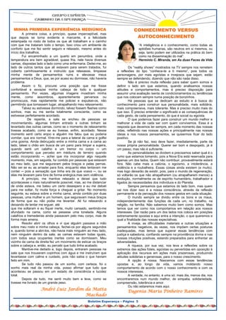 MINHA PRIMEIRA EXPERIÊNCIA MEDIÚNICA                                          CONHECIMENTO VERSUS
        A primeira coisa, a princípio, quase imperceptível, mas
que depois se torna evidente e marcante, é a felicidade                         AUTOCONHECIMENTO
estampada no rosto de todos os que ali trabalham e o carinho
com que me trataram todo o tempo. Isso criou um ambiente de                        “A inteligência e o conhecimento, como todas as
conforto que me fez sentir seguro e relaxado, mesmo antes do                       aptidões humanas, são neutros em si mesmos, ou
início dos trabalhos.                                                              seja, tanto podem ser utilizados na prática do bem
        Fui encaminhado a um quarto em penumbra, onde a                            como na disseminação do mal”.
temperatura era bem agradável, quase fria, nele havia diversas                     Hermínio C. Miranda, em As duas Faces da Vida
camas, dispostas lado a lado como uma enfermaria. Deitei-me, ao
lado de outros tantos que ali estavam para serem tratados, fui              Os “reality shows” mostrados na TV sempre nos remetem
coberto carinhosamente e instruído que relaxasse, limpasse          a reflexões do tipo “conhece-te a ti mesmo”, pois todos os
minha mente de pensamentos ruins e elevasse meus                    personagens, por mais egoístas e invejosos que sejam, estão
pensamentos a Deus, que, se por acaso eu dormisse, não haveria      sempre se defendendo, dizendo que não são nada disso.
problema.                                                                   Não é preciso muita reflexão para saber quem somos e
        Assim o fiz, procurei uma posição que me fosse              definir o lado em que estamos, quando analisamos nossas
confortável e esvaziei minha cabeça de todo e qualquer              atitudes e comportamentos, mas é preciso disposição para
pensamento. Por vezes, algumas imagens invadiram minha              assumir uma avaliação isenta de condicionamentos ou tendências
mente, como assombros, aparentemente perversos ou                   que nos colocam sempre numa posição de bonzinhos.
promíscuos, mas rapidamente me policiei e expulsei-os, não                  Há pessoas que se dedicam ao estudo e à busca do
permitindo que tomassem lugar, atrapalhando meu relaxamento.        conhecimento para construir sua personalidade, mais solidária,
        Talvez eu estivesse dormindo, talvez fossem flashes como    mais compreensiva, mais tolerante. Mas é preciso muito mais do
sonhos, mas eu me sentia totalmente consciente, como se             que isso. É preciso entender o significado e as consequências de
estivesse perfeitamente acordado.                                   cada gesto, de cada pensamento, do que é social ou egoísta.
             De repente, a sala se encheu de pessoas se                     O que podemos fazer para construir um mundo melhor e
movimentando, algumas tinham entrado e outras tinham se             melhorar a vida de cada ser com quem convivemos. Essa é a
levantado das outras camas, como se o momento de relaxamento        resposta que devemos ter sempre, em cada momento das nossas
tivesse acabado, como se eu tivesse, enfim, acordado. Nesse         vidas, refletindo nas nossas ações e principalmente nas nossas
momento senti certo enjoo e alguém me falou que eu poderia          ideias e nos nossos pensamentos, se quisermos ficar do lado
vomitar, que era normal. Virei-me para a lateral da cama e golfei   positivo.
uma gosma. Ainda debruçado entre a minha cama e a cama ao                   Se já não faz, isso deve fazer, imediatamente, parte da
lado, tateei o chão em busca de um pano para limpar a sujeira,      nossa própria personalidade. Querer ser bom e despojado, já é
quando senti um calafrio e um tremor no corpo ─ um                  um passo, mas não é suficiente.
comportamento que percebo em médiuns de terreiro quando                     As personalidades se dividem e precisamos saber qual é o
estão incorporando ─, achei que iria incorporar algo naquele        rumo que estamos tomando, pois a Nova Era está reservada para
momento, mas, em seguida, fui contido por pessoas que estavam       apenas um dos lados. Quem não contribuir, provavelmente estará
ao meu lado, que me seguraram pelos braços e pelas pernas.          fora. Não cabe mais a calúnia, o egoísmo, a intolerância, a
Não sei se eu as arrastei para fora, enquanto elas tentavam me      violência e a roubalheira. Essas coisas ainda existem (e muito),
conter ─ pois a sensação que tinha era de que voava ─, ou se        mas logo deixarão de existir, pois, para o mundo de regeneração,
elas me levaram para fora de forma enérgica,mas sem violência.      só voltarão os que não atrapalharem (ou atrapalharem menos) a
        A princípio, me mantive relaxado e deixei que tudo          evolução, normalmente os de espírito humanitário, trabalhador e
acontecesse o mais naturalmente possível, mas, ao me distanciar     ligados às necessidades dos indivíduos e do Planeta.
de onde estava, me bateu um certo desespero e eu me debati                  Sempre pensamos que estamos do lado bom, mas quem
para me soltar, fiz muita força e cheguei a gritar. No momento      vai nos dizer isso é a nossa consciência, através da reflexão
seguinte, eu estava sobre a minha cama, ainda contido por duas      permanente e da percepção dos nossos gestos em cada situação.
pessoas, uma mulher e um homem, que seguravam meus braços                   O mundo sempre se dividiu entre os bons e os maus,
de forma que eu não podia me levantar. Ali fui relaxando e          independentemente das funções de cada um, no trabalho, na
deixando de tentar me erguer, até                                   religião, na família. Não sabemos muito bem como somos. Mas
que me soltaram e eu fiquei inerte, muito cansado, sentindo-me      temos que ver como nos comportamos em relação aos nossos
afundado na cama, como se pesasse uma tonelada. Alguns              interesses. Dar razão para um dos lados nos coloca em posições
calafrios e tremedeiras ainda passavam pelo meu corpo, mas de       extremamente opostas e aqui entra a intenção, o que queremos e
forma mais amena.                                                   qual a finalidade das nossas expectativas.
        Resolvi abrir os olhos e vi que alguém passava a mão                A inveja, as dificuldades materiais e outras situações e
sobre meu rosto e minha cabeça, fechei-os por alguns segundos       pensamentos negativos, às vezes, nos impõem certas posturas
e, quando tornei a abri-los, não havia mais ninguém ao meu lado,    inadequadas, mas temos que superar essas tendências com
nem ninguém dentro da sala; as camas estavam todas iguais,          justiça e sabedoria, confiando sempre na providência divina e nas
com todos seus ocupantes inertes como se dormissem. Meu             nossas intuições positivas, estando preparados para enfrentar as
vizinho da cama da direita fez um movimento de esticar os braços    adversidades.
sobre a cabeça e, então, eu percebi que tudo tinha acabado.                 A riqueza, por sua vez, nos leva a reflexões sobre os
        Mantive-me deitado e, logo depois, entraram pessoas na      extremos das ações fúteis, egoístas ou pervertidas em oposição à
sala que nos trouxeram copinhos com água e me instruíram que        aplicação dos recursos em ações mais prazerosas, produzindo
levantasse com calma e cuidado, pois não sabia o que haviam         atitudes solidárias e generosas, para o nosso crescimento.
feito em mim.                                                               A opção é nossa. Nascemos com essas tendências
        Se tudo não passou de um sonho, com certeza, foi o          opostas e, ao longo da vida, vamos moldando nosso
sonho mais real da minha vida, posso afirmar que tudo que           comportamento de acordo com o nosso conhecimento e com os
aconteceu se passou em um estado de consciência e lucidez           nossos interesses.
total.                                                                      A verdade, no entanto, é uma só: mais dia, menos dia, nos
        Depois de tudo, me senti muito bem e leve, como se          encontraremos num mundo melhor, de simpatia, solidariedade,
tivesse me livrado de um grande peso.                               compreensão, tolerância e amor.
                                                                            Ou não estaremos mais aqui.
                    André Luiz Jardim da Matta                             Eugenia Maria Pinheiro Ramires
                                      Machado
                                                    Boletim Esperança – Página 5
 