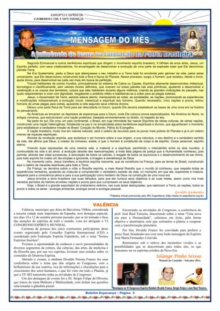 Éramosfelizes, como felizes eram as oportunidades de
                                                                               ouvir o nosso mais fluente orador. Sorriso fácil e presença
                                                                               agradável em qualquer ocasião, ele sempre soube orientar
                                                                               com o aconselhamento gentil. Houve dia em que desafiado a




          Segundo Emmanuel e outros benfeitores espirituais que dirigem o movimento espírita brasileiro, 5 bilhões de anos atrás, Jesus, um
  Espírito perfeito, com seus colaboradores, foi encarregado de desenvolver a evolução de uma parte da explosão solar que Ele denominou
  planeta Terra.
          Na Era Quaternária, pediu a Deus que abençoasse o seu trabalho e a Terra toda foi envolvida pelo gérmen da vida, pelos seres
  unicelulares, que Ele desenvolveu construindo toda a flora e fauna do Planeta. Nesse processo, surgiu o homem, que recebeu, desde o início,
  ajuda divina, para desenvolver-se cada vez mais em busca da perfeição.
          Trouxe habitantes de outros mundos, principalmente do sistema de Cabra ou Capela, Espíritos altamente desenvolvidos intelectual,
  tecnológica e cientificamente, sem valores morais definidos, que viveram no nosso planeta nas eras primitivas, ajudando a desenvolver a
  cerebração e os corpos dos terrestres, corpos que eles habitaram durante alguns milênios, criando as grandes civilizações do passado, nas
  quais reaprenderam a viver com dignidade, resgatando o pretérito infeliz e habilitando-se a voltar para as plagas siderais.
          Jesus, o Governador da Terra, sempre esteve atento, manipulando as vidas, as sociedades, as nações, promovendo as experiências
  e modificações indispensáveis à evolução moral, intelectual e espiritual dos homens. Quando necessário, criou nações e povos, retirou
  homens de umas plagas para outras, ajuizando a vida segundo seus critérios divinos.
          Deixou uma parte física da Terra para ser descoberta no futuro, quando Ele deveria estabelecer as bases de uma nova era na história
  do pensamento.
          As Américas se tornaram os depósitos de esperanças para o futuro, onde Ele colocou povos especializados. Na América do Norte, os
  antigos romanos, que estruturaram uma nação poderosa, baseada eminentemente no direito, no respeito às leis.
          Na parte do sul, Ele criou um país continental, o Brasil, em cuja intimidade fez nascer Espíritos de várias culturas, de várias nações,
  construindo uma nação heterogênea, fortalecida na paz e na simplicidade pelos benfeitores espirituais e divinos, que aguardavam o momento
  para estabelecer a verdadeira missão do Brasil: Coração do Mundo, Pátria do Evangelho.
          A nação brasileira, muito rica em valores naturais, será o celeiro de recursos para os povos mais pobres do Planeta e já é um celeiro
  imenso de riquezas espirituais.
          Através da revelação espírita, que esclarece o ser humano sobre a sua origem, a sua natureza, o seu destino e o verdadeiro sentido
  da vida, ela afirma que Deus, o criador do Universo, existe; e que o homem é constituído de corpo e de espírito. Corpo perecível, espírito
  eterno.
          Vivendo duas expressões de uma mesma vida: a material e a espiritual, permitindo o intercâmbio entre os dois mundos, a
  continuidade da vida e do amor, a evolução através das reencarnações, a mais bela página da justiça que a Humanidade conheceu, pois
  permite, através das vidas sucessivas, a renovação de todos os valores, o resgate de todos os equívocos e o desenvolvimento do ser divino,
  pois todo espírito foi criado um dia simples e ignorante, à imagem e semelhança de Deus.
          No momento certo, Jesus transferiu a doutrina espírita nascente, que se constituira na França, para as terras do Brasil, construindo
  aqui o celeiro de riquezas espirituais para toda a Terra.
          Da França, se derrama sobre o orbe a filosofia espírita, a mais liberal filosofia que o mundo já conheceu, que respeita todas as
  experiências terrestres, ajudando as criaturas a compreender o verdadeiro sentido da vida, no momento em que ela, experiente e madura,
  desperta para a consciência plena e para a sua participação como herdeiro de Deus na construção de uma nova era.
          Jesus envolve a terra brasileira nas suas bênçãos, para que ela cumpra seus objetivos e as suas metas, assim como nos mais
  variados períodos da história envolveu nações e povos para que cumprissem os seus objetivos.
          Hoje, o Brasil é o grande exportador do cristianismo redivivo, nas suas teses abençoadas, que valorizam a Terra, as nações, todos os
  povos e todos os seres : ecologia ambiental, ecologia social e ecologia pessoal.
                                                                                                                                   Geraldo Guimarães
                                                                         *Palestra virtual promovida pelo IRC-Espiritismo (http://www.irc-espiritismo.org.br)


                                                            VALÊNCIA
      Valência, município que dista de Barcelona 350km, considerada                Encerrando as atividades do Congresso, a conferência do
a terceira cidade mais importante da Espanha, teve destaque especial,        prof. José Raul Teixeira, discorrendo sobre o tema “Uma nova
nos dias 10 a 12 de outubro próximo passado, por se ter tornado o foco       era para a Humanidade”, culminou em êxito, pela forma
das atenções de espíritas de todo o mundo, visto ter abrigado o VI           objetiva e doutrinária com que estimulou a plateia a cooperar
CONGRESSO ESPÍRITA MUNDIAL.                                                  com a transformação planetária.
      Centenas de pessoas dos cinco continentes participaram deste                 Por fim, Divaldo Franco foi convidado para proferir a
evento organizado pelo Conselho Espírita Internacional (CEI) e               prece final, brindando-nos com uma linda mensagem do Espírito
coordenado pela Federação Espírita Espanhola, sob o tema “Somos              José Maria Fernandez Colavida.
Espíritos Imortais”.
      Tivemos a oportunidade de conhecer e ouvir personalidades de                 Retornamos sob o enlevo dos momentos vividos e as
diversos segmentos da cultura, das ciências, das artes, da medicina e        possibilidades que se descortinam para todos nós, os que
da filosofia que, por sua vez espíritas, levaram seus estudos sobre os       buscamos ser os espíritas-cristãos da Nova Era.
conteúdos da Doutrina Espírita.                                                                                   Solange Pinho Seixas
      Abrindo o evento, o médium Divaldo Pereira Franco fez uma                                                      Mansão do Caminho – Salvador (BA).
conferência sobre o tema que deu origem ao Congresso, com o
brilhantismo da sua oratória, rica de informações e elucidações para o
crescimento dos seres humanos, o que foi visto em todo o Planeta, já
que a TV SEI transmitiu todas as atividades do Congresso.
                   RIGADO GERALDO
      Um dos destaques do evento foi o Dr. Sérgio Felipe de Oliveira,
que tratou do tema Médiuns e Mediunidade, com ênfase nas questões
relacionadas à glândula pineal.

                                                      Boletim Esperança – Página 3
 