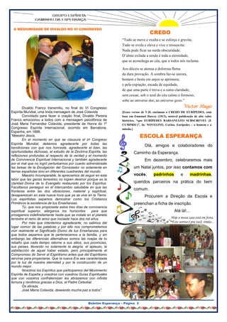 A MEDIUNIDADE DE DIVALDO NO VI CONGRESSO
                                                                                       CREDO
                                                                    “Tudo se move e exalta e se esforça e gravita;
                                                                    Tudo se evola e eleva e vive e ressuscita;
                                                                    Nada pode ficar na surda obscuridade.
                                                                    D’alma exilada a senda é toda a eternidade,
                                                                    que se aconchega ao céu, que a todos nós reclama.

                                                                    Aos dóceis se atenua a dolorosa flama
                                                                    da dura provação. A sombra faz-se aurora,
                                                                    homem e besta em anjos se aprimora;
                                                                    e pela expiação, escada de equidade,
                                                                    de que uma parte é treva e a outra claridade;
                                                                    sem cessar, sob o azul do céu calmo e formoso,
                                                                    sobe ao universo dor, ao universo gozo.”
        Divaldo Franco transmitiu, no final do VI Congresso                                                      Victor Hugo
Espírita Mundial, uma linda mensagem de José Colavida               [Esses versos de V.H. encimam o CREDO DE EURÍPEDES, com
        Convidado para fazer a oração final, Divaldo Pereira        base em Emanuel Darcey (1913), notável publicação de alto valor
Franco emocionou a todos com a mensagem psicofônica de              histórico, “que EURÍPEDES BARSANULFO SUBSCREVEU (E
José Maria Fernandez Colavida, presidente de Honra do 1º            CUMPRIU)”, In: NOVELINO, Corina. Eurípedes – o homem e a
Congresso Espírita Internacional, ocorrido em Barcelona,            missão.]
Espanha, em 1888.
“Maestro Jesús,                                                                  ESCOLA ESPERANÇA
        En el momento en que se clausura el 6º Congreso
Espírita Mundial, debemos agradecerte por todas las
bendiciones con que nos honraste, agradecerte el bien, las
                                                                                   Olá, amigos e colaboradores do
oportunidades dichosas, el estudio de la Doctrina Espírita, las             Caminho da Esperança.
reflexiones profundas al respecto de la verdad y el momento
de Convivencia Espiritual Internacional y también agradecerte                      Em dezembro, celebraremos mais
por el mal que no logró perturbarnos por cuanto administraste
las tareas de la Divulgación del Consolador no solamente en                 um Natal juntos, por isso contamos com
tierras españolas sino en diferentes cuadrantes del mundo.
        Maestro Incomparable, te apreciamos de seguir en esta               vocês,        padrinhos          e       madrinhas,
labor que las ganas terrestres no logren destruir porque es la
claridad Divina de tu Evangelio restaurado por los Espíritus.               queridos parceiros na prática do bem
Facúltanos perseguir en el intercambio saludable en que las
fronteras entre las dos vibraciones, material y espiritual,
                                                                            comum.
desaparezcan en esta nueva hora que ya se vive en la Tierra.                       Procurem a Direção da Escola e
Los espiritistas sepamos demostrar como los Cristianos
Primitivos la excelencia de tus Enseñanzas.                                 preenchan a ficha de inscrição.
        Tú, que nos propiciaste estos tres días de convivencia
espiritual superior, alárganos los horizontes         para que                                          Até lá!...
prosigamos indefinidamente hasta que se instale en el planeta
terrestre el reino de amor que iniciaste hace dos mil años.                                           Hoje a nossa casa está em festa,
        Por más que intentemos agradecerte, no salimos del                                            Este sorriso é pra você, irmão...
lugar común de las palabras y por ello nos comprometemos
vivir realmente el Significado Divino de tus Enseñanzas para
que todos sepamos que te pertenecemos a la familia, y sin
embargo las diferencias alternativas somos las ovejas de tu
rebaño que cada tiempo retorne a sus sitios, sus provincias,
sus países, llevando no solamente la alegría, el aplauso, la
satisfacción de aquel haber estado, pero principalmente el
Compromiso de Servir al Espiritismo antes que del Espiritismo
servirse para proyectarse. Que la nueva Era sea caracterizada
por la luz de nuestra eternidad y por la construcción de un
mundo mejor.
        Nosotros los Espíritus que participamos del Movimiento
Espírita de España y vosotros con vuestros Guías Espirituales
que con vosotros confraternizan les abrazamos con infinita
ternura y rendimos gracias a Dios, el Padre Celestial.
        Os abraza,
        José María Colavida, deseando mucha paz a todos”.


                                                  Boletim Esperança – Página 5
 