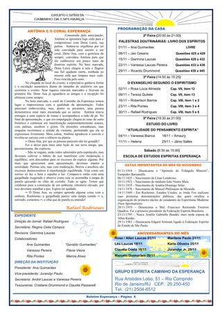 PROGRAMAÇÃO DA CASA
         ANTÔNIA E O CORAL ESPERANÇA
                                        Consumida pela antecipação,                        2ª Feira (20:00 às 21:00)
                               Antônia se aprontara logo cedo para o
                               compromisso com Dona Luíza, sua           PALESTRAS DOUTRINÁRIAS: LIVRO DOS ESPÍRITOS
                               patroa. Sentira-se orgulhosa por ter      01/11 – Ana Guimarães                             LIVRE
                               sido convidada para assistir a um
                               coral. Dona Ana, com a gentileza de       08/11 – Jair Cesario                      Questões 425 a 428
                               sempre, convidara Antônia para que
                               ela conhecesse um pouco mais da           15/11 – Giannina Laucas                   Questões 429 a 432
                               doutrina espírita. Na hora marcada,       22/11 – Vanessa Laucas Pereira            Questões 433 a 438
                               Dona Luíza chegou à sala e flagrou
                               sua fiel ajudante inerte, tombada no      29/11 – Ricardo Drummond                  Questões 439 a 445
                               mesmo sofá que limpara mais cedo.
                                                                                           3ª Feira (14:50 às 15:25)
                               Fora vencida pelo sono.
         Na chegada ao local do evento, a expectativa ganhava forma            O EVANGELHO SEGUNDO O ESPIRITISMO
e a excitação aumentava diante do tamanho do auditório em que
ocorreria o evento. Seus lugares estavam marcados e ficavam na           02/11 – Rosa Lúcia Almeida            Cap. VII, item 12
primeira fila. Dona Ana já aguardava as amigas e a recepção foi          09/11 – Tereza Quitete                Cap. VII, item 13
afetuosa como sempre.
         Na hora marcada, o coral do Caminho da Esperança tomou          16/11 – Robertson Barros              Cap. VIII, item 1 e 2
lugar e impressionou com a qualidade da apresentação. Todos              23/11 – Rita Pontes                   Cap. VIII, item 3 e 4
pareciam embevecidos, mas, dentre os presentes, uma pessoa
demonstrava estar mais encantada que as outras. Antônia estava           30/11 – Rafael Rodrigues              Cap. VIII, item 5 e 6
entregue a uma espécie de transe e acompanhava a tudo de pé. No
final da apresentação, o que era empolgação chegou às raias do surto                       5ª Feira (19:30 às 21:00)
frenético e culminou em manifestação surpreendentemente sonora,                              ESTUDO DO LIVRO
com palmas, assobios e gritos. Os presentes estranharam, mas
ninguém recriminou a atitude da visitante, permitindo que ela se              “ATUALIDADE DO PENSAMENTO ESPÍRITA”
expressasse livremente. Mais calma, Antônia agradeceu o convite e
                                                                         04/11 – Vanessa Bianca          18/11 – Amaury
revelou-se curiosa com o silêncio na plateia:
         ─ Dona Ana, por que as pessoas parecem não ter gostado?         11/11 – Helena                  25/11 – Jânio Salles
         Foi a deixa para mais uma lição de sua nova amiga, que,
pacientemente, lhe explicou:
         – Não se engane, estão todos admirados pelo espetáculo, mas
                                                                                           Sábado (8:30 às 15:00)
devemos cultivar o hábito de nos manifestar com moderação e                 ESCOLA DE ESTUDOS ESPÍRITAS ESPERANÇA
equilíbrio, sem descambar para os excessos de espécie alguma. Por
mais que apreciemos uma apresentação, devemos manter a
                                                                             DATAS IMPORTANTES DO MÊS DE NOVEMBRO
serenidade. Palmas sim, mas com moderação. Berros e assobios são
excessos desnecessários à manifestação equilibrada. Veja como um        01/11/1918 – Desencarna o “Apóstolo do Triângulo Mineiro”,
sorriso só faz o bem e espalha a luz. Compare-o então com uma           Eurípedes Barsanulfo.
gargalhada exagerada e observe como esta se assemelha à tampa de        06/11/1835 – Nascimento de César Lombroso.
panela quicando no chão da cozinha. Tudo se agita. Temos que            10/11/1923 – Nascimento do médium João Nunes Maia.
colaborar para a construção de um ambiente vibratório elevado, por      10/11/1835 – Nascimento de Amália Domingo Sóler.
isso devemos espalhar a paz. Espero ter ajudado.                        14/11/1876 – Nascimento de Manoel Philomeno de Miranda.
         ─ Ô Dona Ana, eu sempre aprendo alguma coisa com a             14/11/1849 - Em Rochester, Estados Unidos, as irmãs Fox realizam
senhora. Realmente, a gargalhada parece uma tampa caindo ─ e,           suas primeiras demonstrações públicas, das quais resultou a
sorrindo, comentou ─, e olha que de panela eu entendo!                  organização do primeiro núcleo de estudantes do Espiritismo Moderno
                                                                        (New Spiritualism).
                                       Rafael Rodrigues                 20/11/1919 – Desencarna o Mal. Francisco Raimundo Ewerton
                                                                        Quadros. Foi o primeiro presidente da Federação Espírita Brasileira.
EXPEDIENTE                                                              23/11/1795 – Nasce Amélie Gabrielle Boudet, mais tarde esposa de
                                                                        Allan Kardec.
Direção do Jornal: Rafael Rodrigues                                     29/11/1982 – Desencarna Edgard Armond, ligado à Federação Espírita
                                                                        do Estado de São Paulo.
Secretária: Regina Celia Campos
Revisora: Giannina Laucas                                                            ANIVERSARIANTES DO MÊS
Colaboradores:                                                         Rosa / Allan Laucas 01/11  Marilene Paulo 21/11
         Ana Guimarães                “Geraldo Guimarães”              Léa Laucas 18/11                      Karla Oliveira 25/11
         Vanessa Pereira               Flávia Vieira                   Claudia Costa 18/11                   Jurandyr Jr. 29/11
         Rita Pontes                   Marcia Alves                    Marcelo Guimarães 20/11
DIREÇÃO DA INSTITUIÇÃO
Presidente: Ana Guimarães
Vice-presidente: Jurandyr Paulo
                                                                       GRUPO ESPÍRITA CAMINHO DA ESPERANÇA
Secretaria: André Laucas e Vanessa Pereira                             Rua Aristides Lobo, 51 – Rio Comprido
Tesoureiras: Cristiane Drummond e Claudia Passarelli                   Rio de Janeiro/RJ CEP.: 20.250-450
                                                                       Tel.: (21) 2504-8512
                                                       Boletim Esperança – Página 6
 