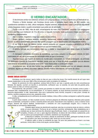 MENSAGEM DO MÊS

                                   O VERBO ENCANTADOR
       O dia brincava ainda nos extensos campos com preguiça de se ir embora. A tarde era um festival de luz.
       Próximo a florido laranjal, sob frondosa árvore junto a cantante regato perto de 400 jovens, nos
quedávamos sentados no chão, olhos marejados, feições serenas, embevecidas; quiçá o pincel de inigualável
artista houvesse criado o quadro encantador que podia ser ali admirado.
       Corria o ano de 1962, mês de abril, encerramento de mais uma “Combesp”, encontro que congregava
jovens espíritas que mediavam de 15 a 25 anos, e, naquele momento, nada quebrava a magia que nos trazia
ali atentos, magnetizados.
       Era, e é ainda, magistral o mago que assim nos encantava.
       Jovem também, mediana estatura, presença harmoniosa, estava postado à sombra amiga de velha
árvore; os olhos semicerrados pareciam fitar ignota paisagem que ia descrevendo com inigualável mestria.
       A voz forte e doce, ao mesmo tempo, estava possuída por especial encanto e penetrava as almas
juvenis que acompanhavam, suspensas na ternura que se irradiava dela.
       A estória narrada era comovedora, mas era o orador o responsável pelo clima criado no bucólico
ambiente.
       A mensagem primorosa arrancava da assistência reprimidos soluços e a linguagem dúlcida do bem,
estimulada por ele, tecia promessas de renovação entre os que o ouvíamos.
       Aqueles moços que fugiam do bulício do mundo para vivenciarem, no feriado prolongado, as primícias
da dedicação e estudo do Espiritismo, sentiam, ainda uma vez, a força do verbo encantador que se elevava
para ensinar encantando ou encantar ensinando, como fizera antes e continuaria a fazer.
       Acreditamos que, se um dos botões das laranjeiras próximas ousasse abrir ou um pássaro atrevido
cantasse, alguém se voltaria para dizer: silêncio, Divaldo Franco está falando, em nome de Jesus.
                                                                                                       Ana Guimarães

ONDE DEUS ESTÁ?
        Aconteceu num dia comum, igual a todos os dias em que a rotina faz pouso. Era manhã amena de sol cujos raios
suaves resplendiam no céu azul. Mãe e filha conversavam sobre os projetos do cotidiano.
        Apesar do prenúncio do clima agradável, ventava forte lá fora e, por isso, a grande porta de vidro encontrava-se
fechada. De repente, ouviram um barulho e, prontamente, verificaram que, na varanda, do outro lado da grande porta,
estava caído no chão um mimoso passarinho.
        Provavelmente, não percebeu o vidro, quando quis penetrar no interior da casa, tendo se chocado contra a porta ─
pensaram elas, imediatamente, ao se entreolharem. E, no mesmo instante, as duas senhoras acorreram para sustentar a
avezinha desacordada. A mãe, desanimada, dizia que a pobrezinha havia morrido, enquanto a mais jovem, tomada de
carinho, recolhia a pequena ave ao colo, passando a orar.
        A mãe, compadecendo-se do sofrimento da avezita indefesa, imitou a filha e ambas começaram a aplicar-lhe passes
continuadamente.
        A partir desse instante, um fato inusitado ocorreu: inúmeros pássaros de diferentes espécies, liderados pela suposta
mãe do acidentado, começaram a rondar a varanda piando sem parar. Executavam voos rasantes e, como a chamar novos
amigos, atraindo até mesmo abelhas, transformaram o ambiente em uma orquestração singular. Era a música da
solidariedade ao animalzinho desacordado.
                            Passado algum tempo de atendimento espiritual, este deu os primeiros sinais de retorno, embora
                     ainda um pouco atordoado. Punha-se de pé e tentava caminhar cambaleante. Mas restabeleceu-se à
                     mediada que as duas senhoras lhe ofereciam água fluidificada. Assim, a recuperação do passarinho se
                     completou. Ensaiou um voo e, após algumas tentativas, lá estava ele indo embora, subitamente, junto
                     com os outros que acompanharam o acidente, assistindo sua recuperação.
                            A Natureza é solidária. Os homens, através do sentimento do Bem, participam da festa de amor
                     que o Pai concede e que Jesus nos traduziu pelo “amai-vos uns aos outros”.
                            O silêncio voltou a reinar no ambiente da casa. Os sons dos passarinhos se foram e as duas
                     senhoras, minha mãe e minha irmã caçula, sorriram felizes.
                                                                                                            Vanessa Bianca

                                              Boletim Esperança – Página 3
 