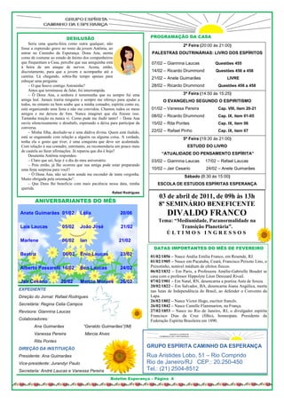 DESILUSÃO                                       PROGRAMAÇÃO DA CASA
     Seria uma quarta-feira como outra qualquer, não                                         2ª Feira (20:00 às 21:00)
 fosse a expressão grave no rosto da jovem Antônia, ao
 entrar no Caminho da Esperança. Dona Ana, atenta                           PALESTRAS DOUTRINÁRIAS: LIVRO DOS ESPÍRITOS
 como de costume ao estado de ânimo dos companheiros
 que frequentam a Casa, percebe que sua amiguinha está                      07/02 – Giannina Laucas            Questões 455
 à beira de um ataque de nervos. Acena, então,
 discretamente, para que a jovem a acompanhe até a                          14/02 – Ricardo Drummond           Questões 456 a 458
 cantina. Lá chegando, sobra-lhe tempo apenas para                          21/02 – Anete Guimarães                   LIVRE
 esboçar uma pergunta:
     – O que houve contigo Antoninha?                                       28/02 – Ricardo Drummond             Questões 456 a 458
     Antes que terminasse de falar, foi interrompida.
     – Ô Dona Ana, a senhora é testemunha que eu sempre fui uma                              3ª Feira (14:50 às 15:25)
 amiga leal. Jamais trairia ninguém e sempre me ofereço para ajudar a             O EVANGELHO SEGUNDO O ESPIRITISMO
 todos, no entanto eu bem soube que a minha comadre, espírita como eu,
 está organizando uma festa e não me convidou. Chamou todos os meus         01/02 – Vanessa Pereira              Cap. VIII, item 20-21
 amigos e me deixou de fora. Nunca imaginei que ela fizesse isso.
                                                                            08/02 – Ricardo Drummond             Cap. IX, item 01-05
 Tamanha traição eu nunca vi. Como pude me iludir tanto? – Dona Ana
 ouviu silenciosamente o desabafo, esperando a deixa para participar da     15/02 – Rita Pontes                  Cap. IX, item 06
 conversa.
     – Minha filha, desiludir-se é uma dádiva divina. Quem está iludido,    22/02 – Rafael Pinho                 Cap. IX, item 07
 está se enganando com relação a alguém ou alguma coisa. A verdade,                          5ª Feira (19:30 às 21:00)
 tenha ela o gosto que tiver, é uma conquista que deve ser acalentada.
 Com relação à sua comadre, entretanto, eu recomendaria um pouco mais                           ESTUDO DO LIVRO
 de cautela ao fazer afirmações. Já reparou que dia é hoje?
     Desatenta Antônia respondeu:                                                 “ATUALIDADE DO PENSAMENTO ESPÍRITA”
     – Claro que sei, hoje é o dia do meu aniversário.                      03/02 – Giannina Laucas       17/02 – Rafael Laucas
     – Pois então, já lhe ocorreu que sua amiga pode estar preparando
 uma festa surpresa para você?                                              10/02 – Jair Cesario          24/02 – Anete Guimarães
     – Ô Dona Ana, não sei nem aonde me esconder de tanta vergonha.
                                                                                              Sábado (8:30 às 15:00)
 Muito obrigada pela orientação”.
     – Que Deus lhe beneficie com mais paciência nessa data, minha             ESCOLA DE ESTUDOS ESPÍRITAS ESPERANÇA
 querida.
                                                       Rafael Rodrigues
                                                                                03 de abril de 2011, de 09h às 13h
         ANIVERSARIANTES DO MÊS
                                                                                8º SEMINÁRIO BENEFICENTE
Anete Guimarães 01/02               Lélia                   20/06                    DIVALDO FRANCO
                                                                                Tema: “Mediunidade, Paranormalidade na
Laís Laucas              05/02      João José               21/02                       Transição Planetária”.
                                                                                   ÚLTIMOS INGRESSOS
Marlene                  06/02      Ian                    21/02
                                                                             DATAS IMPORTANTES DO MÊS DE FEVEREIRO
Beatriz                  06/02      Enio Laucas             23/02           01/02/1856 – Nasce Anália Emília Franco, em Resende, RJ.
                                                                            01/02/1905 – Nasce em Pacatuba, Ceará, Francisco Peixoto Lins, o
Alberto Passarelli 16/02            Ben Laucas              24/02           Peixotinho, notável médium de efeitos físicos.
                                                                            06/02/1832 – Em Paris, a Professora Amélie-Gabrielle Boudet se
                                                                            casa com o professor Hippolyte Léon Denizard Rivail.
Jair Cesário            20/02       Marcio Moraes           26/02           07/02/1901 – Em Natal, RN, desencarna a poetisa Auta de Souza.
                                                                            20/02/1822 – Em Salvador, BA, desencarna Joana Angélica, morta
EXPEDIENTE                                                                  nas lutas de Independência do Brasil, ao defender o Convento da
Direção do Jornal: Rafael Rodrigues                                         Lapa.
                                                                            26/02/1802 – Nasce Victor Hugo, escritor francês.
Secretária: Regina Celia Campos                                             26/02/1842 – Nasce Camille Flammarion, na França.
Revisora: Giannina Laucas                                                   27/02/1853 – Nasce no Rio de Janeiro, RJ, o divulgador espírita
                                                                            Francisco Dias da Cruz (filho), homeopata. Presidente da
Colaboradores:                                                              Federação Espírita Brasileira em 1890.
        Ana Guimarães                 “Geraldo Guimarães”(IM)
        Vanessa Pereira                Marcia Alves
        Rita Pontes
DIREÇÃO DA INSTITUIÇÃO
                                                                           GRUPO ESPÍRITA CAMINHO DA ESPERANÇA
Presidente: Ana Guimarães                                                  Rua Aristides Lobo, 51 – Rio Comprido
Vice-presidente: Jurandyr Paulo                                            Rio de Janeiro/RJ CEP.: 20.250-450
Secretaria: André Laucas e Vanessa Pereira                                 Tel.: (21) 2504-8512
                                                      Boletim Esperança – Página 4
 