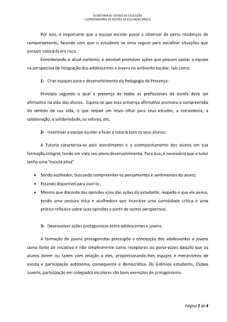 SECRETARIA DE ESTADO DA EDUCAÇÃO
COORDENADORIA DE GESTÃO DA EDUCAÇÃO BÁSICA
Página 2 de 4
Por isso, é importante que a equipe escolar passe a observar de perto mudanças de
comportamento, fazendo com que o estudante se sinta seguro para socializar situações que
possam colocá-lo em risco.
Considerando o atual contexto, é possível promover ações que possam apoiar a equipe
na perspectiva de integração dos adolescentes e jovens no ambiente escolar, tais como:
1- Criar espaços para o desenvolvimento da Pedagogia da Presença:
Princípio segundo o qual a presença de todos os profissionais da escola deve ser
afirmativa na vida dos alunos. Espera-se que esta presença afirmativa promova a compreensão
do sentido de sua vida, o que requer um novo olhar para seus estudos, a convivência, a
colaboração, a solidariedade, os valores, etc.
2- Incentivar a equipe escolar a fazer a tutoria com os seus alunos:
A Tutoria caracteriza-se pelo atendimento e o acompanhamento dos alunos em sua
formação integral, tendo em vista seu pleno desenvolvimento. Para isso, é necessário que o tutor
tenha uma “escuta ativa”.
 Sendo acolhedor, buscando compreender os pensamentos e sentimentos do aluno;
 Estando disponível para ouvi-lo.;
 Mesmo que discorde das opiniões e/ou das ações do estudante, respeite o que ele pensa,
tendo uma postura ética e acolhedora que incentive uma curiosidade crítica e uma
prática reflexiva sobre suas opiniões a partir de outras perspectivas.
3- Desenvolver ações protagonistas entre adolescentes e jovens:
A formação de jovens protagonistas pressupõe a concepção dos adolescentes e jovens
como fonte de iniciativa e não simplesmente como receptores ou porta-vozes daquilo que os
alunos dizem ou fazem com relação a eles, proporcionando-lhes espaços e mecanismos de
escuta e participação autônoma, consequente e democrática. Os Grêmios estudantis, Clubes
Juvenis, participação em colegiados escolares são bons exemplos de protagonismo.
 