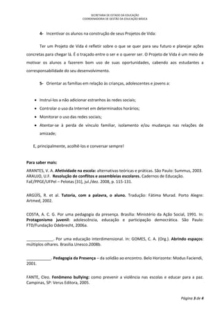 SECRETARIA DE ESTADO DA EDUCAÇÃO
COORDENADORIA DE GESTÃO DA EDUCAÇÃO BÁSICA
Página 3 de 4
4- Incentivar os alunos na construção de seus Projetos de Vida:
Ter um Projeto de Vida é refletir sobre o que se quer para seu futuro e planejar ações
concretas para chegar lá. É o traçado entre o ser e o querer ser. O Projeto de Vida é um meio de
motivar os alunos a fazerem bom uso de suas oportunidades, cabendo aos estudantes a
corresponsabilidade do seu desenvolvimento.
5- Orientar as famílias em relação às crianças, adolescentes e jovens a:
 Instruí-los a não adicionar estranhos às redes sociais;
 Controlar o uso da Internet em determinados horários;
 Monitorar o uso das redes sociais;
 Atentar-se à perda de vínculo familiar, isolamento e/ou mudanças nas relações de
amizade;
E, principalmente, acolhê-los e conversar sempre!
Para saber mais:
ARANTES, V. A. Afetividade na escola: alternativas teóricas e práticas. São Paulo: Summus, 2003.
ARAUJO, U.F. Resolução de conflitos e assembleias escolares. Cadernos de Educação.
FaE/PPGE/UFPel – Pelotas [31], jul./dez. 2008, p. 115-131.
ARGÜÍS, R. et al. Tutoria, com a palavra, o aluno. Tradução: Fátima Murad. Porto Alegre:
Artmed, 2002.
COSTA, A. C. G. Por uma pedagogia da presença. Brasília: Ministério da Ação Social, 1991. In:
Protagonismo juvenil: adolescência, educação e participação democrática. São Paulo:
FTD/Fundação Odebrecht, 2006a.
____________. Por uma educação interdimensional. In: GOMES, C. A. (Org.). Abrindo espaços:
múltiplos olhares. Brasilia.Unesco.2008b.
___________. Pedagogia da Presença – da solidão ao encontro. Belo Horizonte: Modus Faciendi,
2001.
FANTE, Cleo. Fenômeno bullying: como prevenir a violência nas escolas e educar para a paz.
Campinas, SP: Verus Editora, 2005.
 