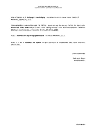 SECRETARIA DE ESTADO DA EDUCAÇÃO
COORDENADORIA DE GESTÃO DA EDUCAÇÃO BÁSICA
Página 4 de 4
MALDONADO, M. T. Bullying e cyberbullying : o que fazemos com o que fazem conosco?
Moderna, São Paulo, 2011.
ORGANIZAÇÃO PAN-AMERICANA DA SAÚDE. Secretaria de Estado da Saúde de São Paulo.
Adolescer, verbo de transição. Relato sobre o Programa de Saúde do Adolescente do Estado de
São Paulo e as Casas do Adolescente. Brasília, DF: OPAS, 2015.
PUIG, J. Democracia e participação escolar. São Paulo: Moderna, 2000.
RUOTTI, C. et al. Violência na escola, um guia para pais e professores. São Paulo: Imprensa
Oficial,2007.
Atenciosamente,
Valéria de Souza
Coordenadora
 