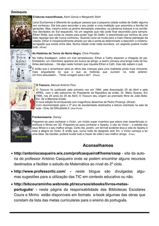 Destaques
Criaturas maravilhosas, Kami Garcia e Margareth Stohl
Lena Duchannes é diferente de qualquer pessoa que a pequena cidade sulista de Gatlin alguma
vez conheceu. Ela luta para esconder o seu poder e uma maldição que assombra a família há
gerações. Mas, mesmo entre os jardins demasiado crescidos, os pântanos lodosos e os cemitérios decrépitos do Sul esquecido, há um segredo que não pode ficar escondido para sempre.
Ethan Wate, que conta os meses para poder fugir de Gatlin, é assombrado por sonhos de uma
bela rapariga que ele nunca conheceu. Quando Lena se muda para a mais infame plantação da
cidade, Ethan é inexplicavelmente atraído por ela e sente-se determinado a descobrir a misteriosa ligação que existe entre eles. Numa cidade onde nada acontece, um segredo poderá mudar
tudo. (Wook)
As Histórias de Terror do Navio Negro, Chris Priestley
Na Velha Estalagem, sobre um mar tempestuoso, Ethan e Cathy esperam a chegada do pai.
Entretanto, um marinheiro aparece em busca de abrigo, e assim começa uma longa noite de histórias aterradoras… Há algo neste homem que inquieta Ethan e Cath, mas não sabem o quê.
É então que o amanhecer abre os olhos das crianças para uma realidade ainda mais chocante,
mais angustiante do que o que as histórias que ouviram na noite anterior.
Um livro assustador… Terás coragem para o ler? (Wook)

O Tesouro, Manuel António Pina
O Tesouro foi publicado pela primeira vez em 1994, pela Associação 25 de Abril e pela
APRIL, com o alto patrocínio do Presidente da República de então, Dr. Mário Soares. Em
1999, nos 25 anos do 25 de Abril, O Tesouro deu origem ao premiado filme de João Botelho: Se a Memória Existe.
A nova edição foi enriquecida com magníficos desenhos de Pedro Proença. (Wook)
Livro recomendado para o 3º ano de escolaridade destinados a leitura orientada na sala de
aula - Grau de Dificuldade II. (Arte Plural)
Frankenweenie, Disney
Preparem-se para conhecer o Victor, um miúdo super inventivo que adora criar experiências científicas e filmes em 3D. Preparem-se para conhecer o Sparky, o cão do Victor – a estrela dos
seus filmes e o seu melhor amigo. Certo dia, porém, um terrível acidente leva a vida do Sparky e
toda a alegria do Victor. É então que, numa noite de desgosto sem fim, o Victor começa a ter
uma ideia. Se resultar, poderá mudar tudo e trazer de volta o seu melhor amigo. (Fnac)

Aconselhamos
 http://antoniocasqueiro.wix.com/profcasqueiro#!home/csop - site da autoria do professor António Casqueiro onde se podem encontrar alguns recursos
destinados a facilitar o estudo da Matemática ao nível do 2º ciclo.
 http://www.professortic.com/ - neste blogue são divulgadas algumas sugestões para a utilização das TIC em contexto educativo ou não.
 http://bibcouraminho.webnode.pt/recursos/ebooks/livros-metasportuguês/ - nesta página da responsabilidade das Bibliotecas Escolares
Coura e Minho estão disponíveis em formato e-book algumas das obras que
constam da lista das metas curriculares para o ensino do português.

 