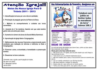 Metas Da Nossa Igreja Para O
          Triênio 2011 – 2013
                                                                                                                  “Celebrai com
1 - Intensificação da busca por uma vida em santidade;                                                              jubilo ao
                                                                                                                  Senhor todos
2 - Priorização da pregação genuína da Palavra de Deus;
                                                                                                                  os moradores
3 - Melhoria no acompanhamento e cuidados aos novos                                                                 da terra”
convertidos;                                                                                                      Salmos 100.1
4 - Aumento do nº de membros, fazendo com que cada membro
ganhe mais uma alma para Jesus;                                                               TELEFONES ÚTEIS
                                                                     Polícia Militar     190             Delegacia da Mulher   3184-3352
5 - Aumento do número de alunos da Escola Bíblica Dominical;         Polícia Civil       197             DETRAN                3184-8000
                                                                     Bombeiros           193             Hemope                0800811535
                                                                     Consertos de Tel.   103             Metrô                 2102-8500
6 - Aproximação da Igreja Sede e Congregações;                       Aeroporto           3322-4188       Passaporte (PF)       3464-4949
                                                                     Água e esgoto       0800810195      PROCON                08002811311
7 - Melhoramento dos recursos financeiros, proporcionando assim      Correios            3425-3856       SAMU                  192
condições para realização de reformas e melhorias na Sede e
Congregações;
                                                                    Se você está tendo dificuldades para dormir bem, confira as dicas abaixo.
8 - Promover o amor, a sinceridade, a honestidade e a preservação   Elas certamente irão te ajudar.
da ética;                                                           Dicas para uma boa noite de sono:
                                                                    1 - Não durma com a TV ligada, pois ela pode impedir que você chegue a
                                                                    fase profunda do sono.
9 - Disseminar os bons costumes.                                    2 - Tente dormir em um ambiente totalmente escuro.
                                                                    3 - Não leve trabalho para a cama, a hora de dormir deve ser somente para
Contando com a ajuda e participação de todos,                       dormir.
                                                                    4 - Use um colchão confortável e que não faça barulho.
No amor de Jesus,
                                                                    5 - Não deixe telefones e relógios na cabeceira.
Pr. Manassés Santos                                                 6 - Relaxe antes de ir para cama com um banho quente.
30/01/2011                                                          7 - Tenha uma rotina para dormir, isso ajuda a induzir o sono
 